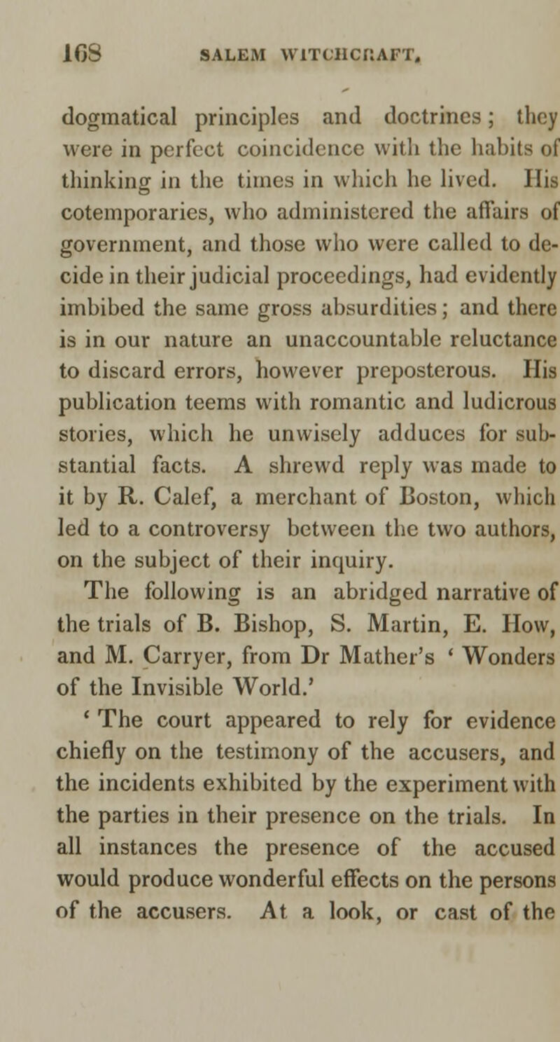 dogmatical principles and doctrines; they were in perfect coincidence with the habits of thinking in the times in which he lived. His cotemporaries, who administered the affairs of government, and those who were called to de- cide in their judicial proceedings, had evidently imbibed the same gross absurdities; and there is in our nature an unaccountable reluctance to discard errors, however preposterous. His publication teems with romantic and ludicrous stories, which he unwisely adduces for sub- stantial facts. A shrewd reply was made to it by R. Calef, a merchant of Boston, which led to a controversy between the two authors, on the subject of their inquiry. The following is an abridged narrative of the trials of B. Bishop, S. Martin, E. How, and M. Carryer, from Dr Mather's ' Wonders of the Invisible World.' ' The court appeared to rely for evidence chiefly on the testimony of the accusers, and the incidents exhibited by the experiment with the parties in their presence on the trials. In all instances the presence of the accused would produce wonderful effects on the persons of the accusers. At a look, or cast of the