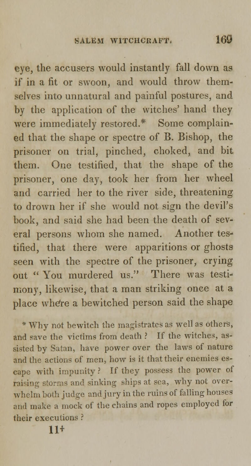 eye, the accusers would instantly fall down as if in a fit or swoon, and would throw them- selves into unnatural and painful postures, and by the application of the witches' hand they were immediately restored.* Some complain- ed that the shape or spectre of B. Bishop, the prisoner on trial, pinched, choked, and bit them. One testified, that the shape of the prisoner, one day, took her from her wheel and carried her to the river side, threatening to drown her if she would not sign the devil's book, and said she had been the death of sev- eral persons whom she named. Another tes- tified, that there were apparitions or ghosts seen with the spectre of the prisoner, crying out  You murdered us. There was testi- mony, likewise, that a man striking once at a place whe^e a bewitched person said the shape * Why not bewitch the magistrates as well as others, and save the victims from death ? If the witches, as- sisted by Satan, have power over the laws of nature and the actions of men, how is it that their enemies es- cape with impunity ? If they possess the power of raising sto.-nis and sinking ships at sea, why not ovei-- whelm both judge and jury in the ruins of falling houses and make a mock of the chains and ropes employed for their executions .' 11+