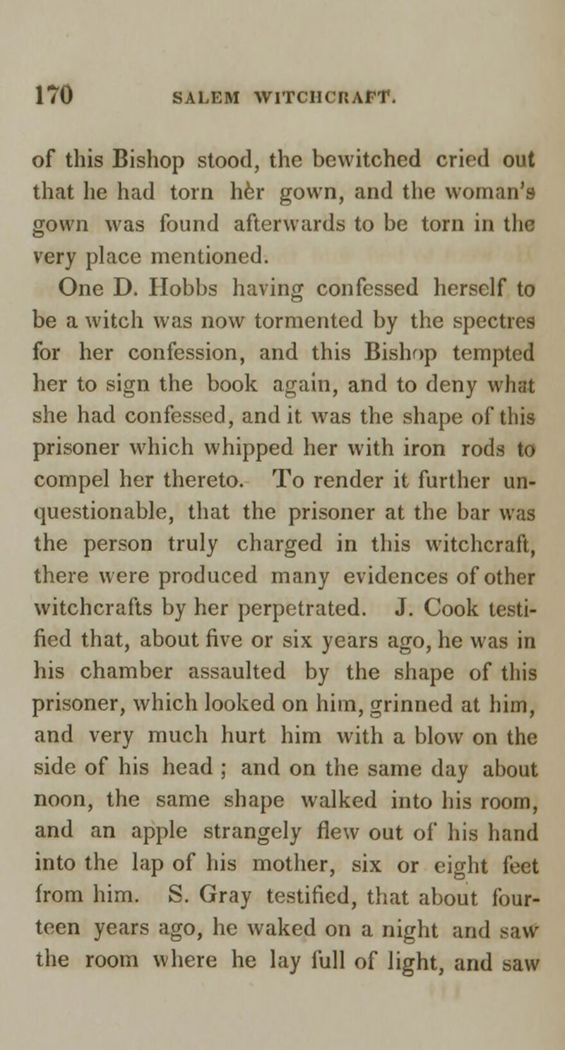 of this Bishop stood, the bewitched cried out that he had torn hfer gown, and the woman's gown was found afterwards to be torn in the very place mentioned. One D. Ilobbs having confessed herself to be a witch was now tormented by the spectres for her confession, and this Bishop tempted her to sign the book again, atid to deny what she had confessed, and it was the shape of this prisoner which whipped her with iron rods to compel her thereto. To render it further un- questionable, that the prisoner at the bar was the person truly charged in this witchcraft, there were produced many evidences of other witchcrafts by her perpetrated. J. Cook testi- fied that, about five or six years ago, he was in his chamber assaulted by the shape of this prisoner, which looked on him, grinned at him, and very much hurt him with a blow on the side of his head ; and on the same day about noon, the same shape walked into his room, and an apple strangely flew out of his hand into the lap of his mother, six or eight feet from him. S. Gray testified, that about four- teen years ago, he waked on a night and saw the room where he lay full of light, and saw