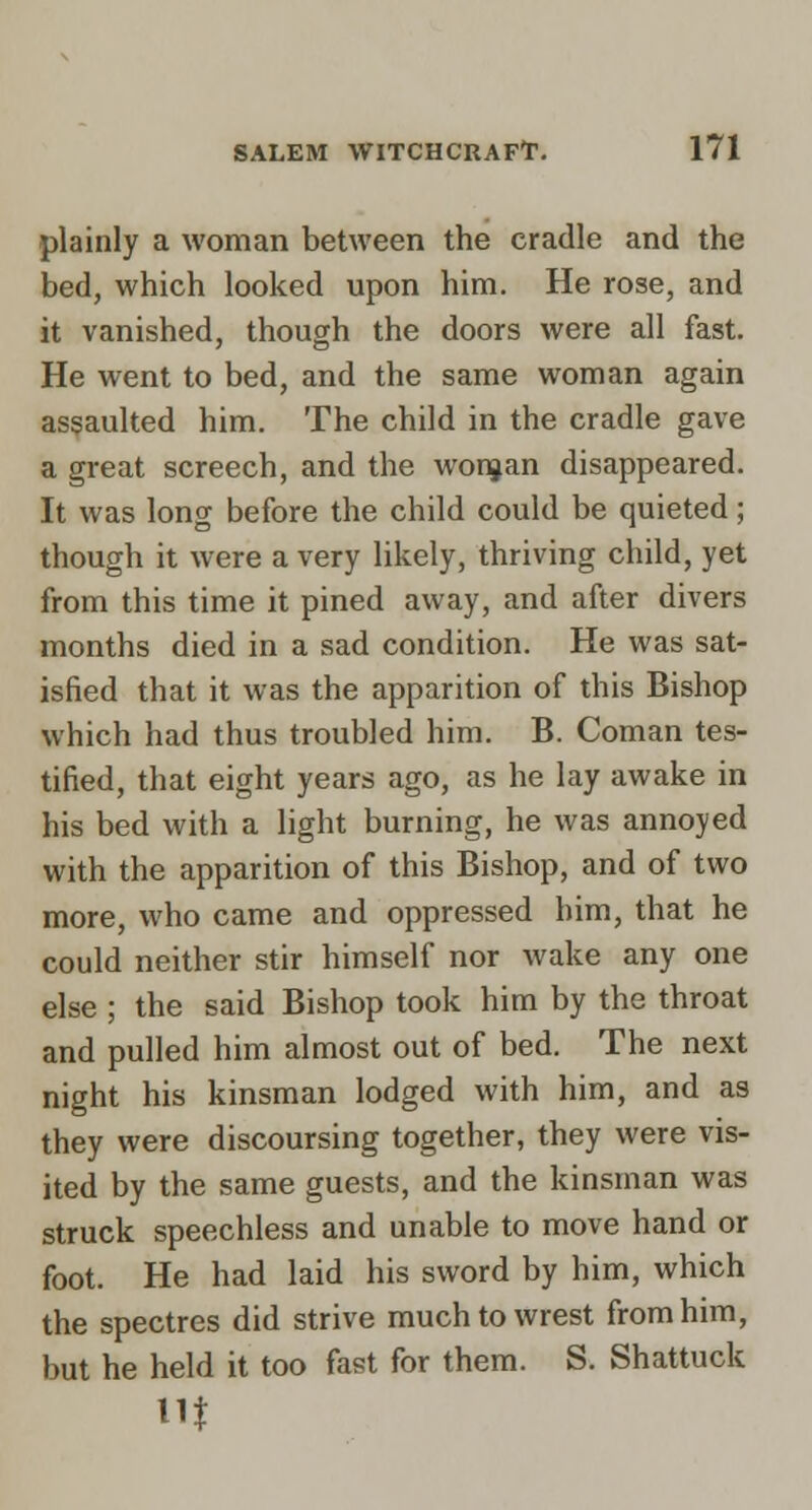 plainly a woman between the cradle and the bed, which looked upon him. He rose, and it vanished, though the doors were all fast. He went to bed, and the same woman again assaulted him. The child in the cradle gave a great screech, and the wonjan disappeared. It was long before the child could be quieted; though it were a very likely, thriving child, yet from this time it pined away, and after divers months died in a sad condition. He was sat- isfied that it was the apparition of this Bishop which had thus troubled him. B. Coman tes- tified, that eight years ago, as he lay awake in his bed with a light burning, he was annoyed with the apparition of this Bishop, and of two more, who came and oppressed him, that he could neither stir himself nor wake any one else ; the said Bishop took him by the throat and pulled him almost out of bed. The next night his kinsman lodged with him, and as they were discoursing together, they were vis- ited by the same guests, and the kinsman was struck speechless and unable to move hand or foot. He had laid his sword by him, which the spectres did strive much to wrest from him, but he held it too fast for them. S. Shattuck in