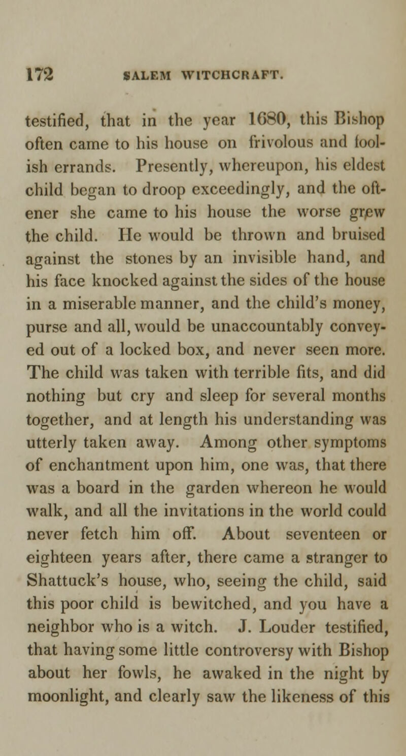 testified, that in the year 1G80, this Bishop often came to his house on frivolous and tool- ish errands. Presently, whereupon, his eldest child began to droop exceedingly, and the oft- ener she came to his house the worse gr/ew the child. He would be thrown and bruised against the stones by an invisible hand, and his face knocked against the sides of the house in a miserable manner, and the child's money, purse and all, would be unaccountably convey- ed out of a locked box, and never seen more. The child was taken with terrible fits, and did nothing but cry and sleep for several months together, and at length his understanding was utterly taken away. Among other symptoms of enchantment upon him, one was, that there was a board in the garden whereon he would walk, and all the invitations in the world could never fetch him off. About seventeen or eighteen years after, there came a stranger to Shattuck's house, who, seeing the child, said this poor child is bewitched, and you have a neighbor who is a witch. J. Louder testified, that having some little controversy with Bishop about her fowls, he awaked in the night by moonlight, and clearly saw the likeness of this