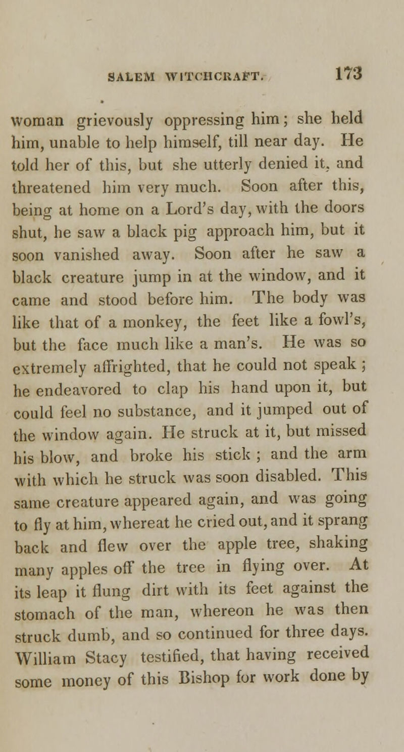 woman grievously oppressing him; she held him, unable to help himself, till near day. He told her of this, but she utterly denied it, and threatened him very much. Soon after this, being at home on a Lord's day, with the doors shut, he saw a black pig approach him, but it soon vanished away. Soon after he saw a black creature jump in at the window, and it came and stood before him. The body was hke that of a monkey, the feet like a fowl's, but the face much like a man's. He was so extremely affrighted, that he could not speak; he endeavored to clap his hand upon it, but could feel no substance, and it jumped out of the window again. He struck at it, but missed his blow, and broke his stick ; and the arm with which he struck was soon disabled. This same creature appeared again, and was going to fly at him, whereat he cried out, and it sprang back and flew over the apple tree, shaking many apples off the tree in flying over. At its leap it flung dirt with its feet against the stomach of the man, whereon he was then struck dumb, and so continued for three days. William Stacy testified, that having received some money of this Bishop for work done by