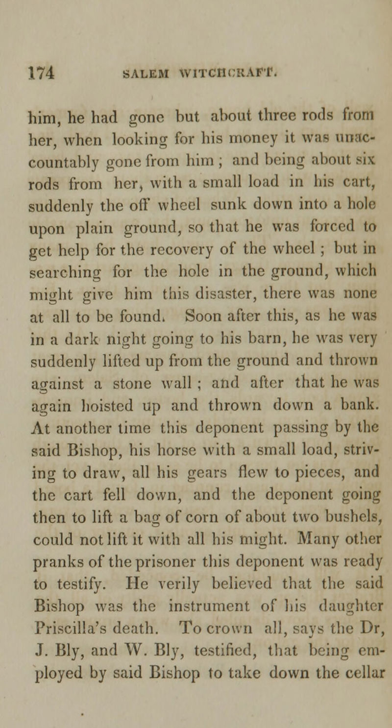 him, he had gone but about three rods from her, when looking for his money it was unac- countably gone from him ; and being about six rods from her, with a small load in his cart, suddenly the off wheel sunk down into a hole upon plain ground, so that he was forced to get help for the recovery of the wheel; but in searching for the hole in the ground, which might give him this disaster, there was none at all to be founds Soon after this, as he was in a dark night going to his barn, he was very suddenly lifted up from the ground and thrown against a stone wall ; and after that he was again hoisted up and thrown down a bank. At another time this deponent passing by the said Bishop, his horse with a small load, striv- ing to draw, all his gears flew to pieces, and the cart fell down, and the deponent going then to lift a bag of corn of about two bushels, could not lift it with all his might. Many other pranks of the prisoner this deponent was ready to testify. He verily believed that the said Bishop was the instrument of his daughter Priscilla's death. To crown all, says the Dr, J. Bly, and W. Bly, testified, that being em- ployed by said Bishop to take down the cellar