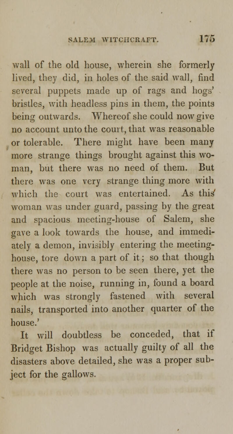 wall of the old house, wherein she formerly lived, they did, in holes of the said wall, find several puppets made up of rags and hogs' bristles, with headless pins in them, the points being outwards. Whereof she could now give no account unto the court, that was reasonable or tolerable. There might have been many more strange things brought against this wo- man, but there was no need of them. But there was one very strange thing more with which the court was entertained. As thi^ woman was under guard, passing by the great and spacious meeting-house of Salem, she gave a look towards the house, and immedi- ately a demon, invisibly entering the meeting- house, tore down a part of it; so that though there was no person to be seen there, yet the people at the noise, running in, found a board which was strongly fastened with several nails, transported into another quarter of the house.' It will doubtless be conceded, that if Bridget Bishop was actually guilty of all the disasters above detailed, she was a proper sub- ject for the gallows.