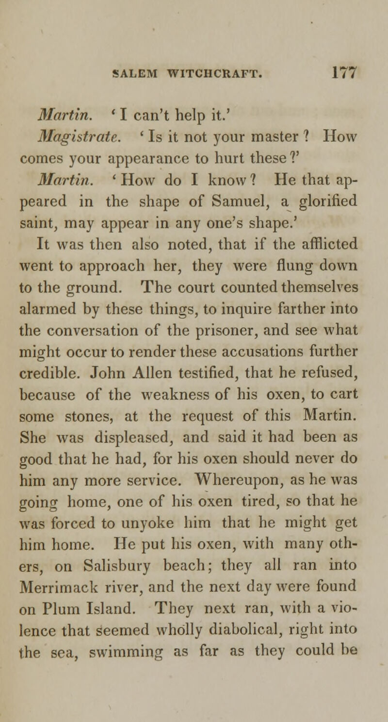 Martin. ' I can't help it.' Magistrate. ' Is it not your master ? How comes your appearance to hurt these V Martin. ' How do I know 1 He that ap- peared in the shape of Samuel, a glorified saint, may appear in any one's shape.' It was then also noted, that if the afflicted went to approach her, they were flung down to the ground. The court counted themselves alarmed by these things, to inquire farther into the conversation of the prisoner, and see what might occur to render these accusations further credible. John Allen testified, that he refused, because of the weakness of his oxen, to cart some stones, at the request of this Martin. She was displeased, and said it had been as good that he had, for his oxen should never do him any more service. Whereupon, as he was going home, one of his oxen tired, so that he was forced to unyoke him that he might get him home. He put his oxen, with many oth- ers, on Salisbury beach; they all ran into Merrimack river, and the next day were found on Plum Island. They next ran, with a vio- lence that seemed wholly diabolical, right into the sea, swimming as far as they could be