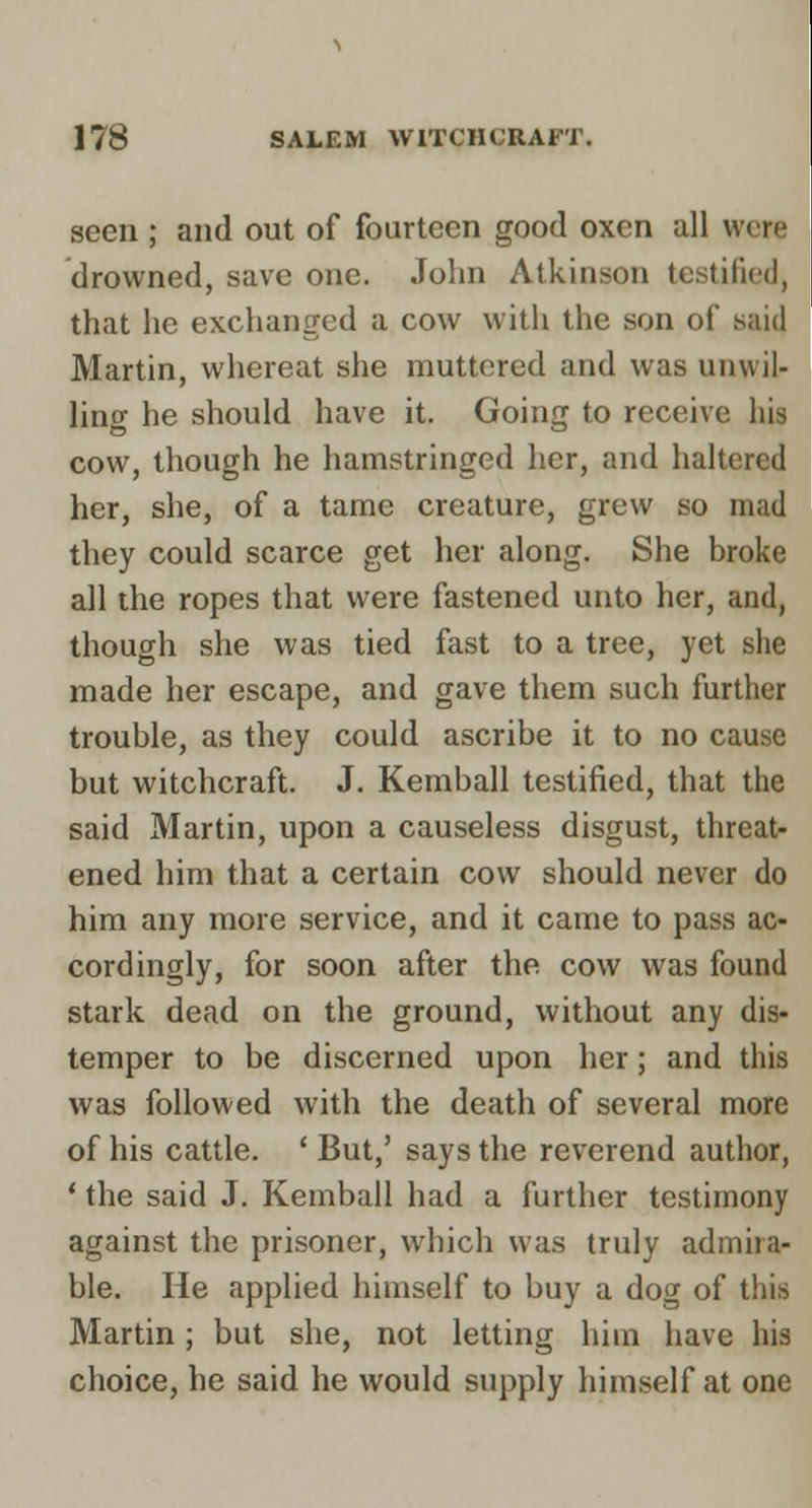 seen ; and out of fourteen good oxen all drowned, save one. John Atkinson testified, that he exchanged a cow with the son of said Martin, whereat she muttered and was unwil- ling he should have it. Going to receive his cow, though he hamstringed her, and haltered her, she, of a tame creature, grew so mad they could scarce get her along. She broke all the ropes that were fastened unto her, and, though she was tied fast to a tree, yet she made her escape, and gave them such further trouble, as they could ascribe it to no cause but witchcraft. J. Kemball testified, that the said Martin, upon a causeless disgust, threat- ened him that a certain cow should never do him any more service, and it came to pass ac- cordingly, for soon after the cow was found stark dead on the ground, without any dis- temper to be discerned upon her; and this was followed with the death of several more of his cattle. ' But,' says the reverend author, ' the said J. Kemball had a further testimony against the prisoner, which was truly admira- ble. He applied himself to buy a dog of this Martin; but she, not letting him have his choice, he said he would supply himself at one