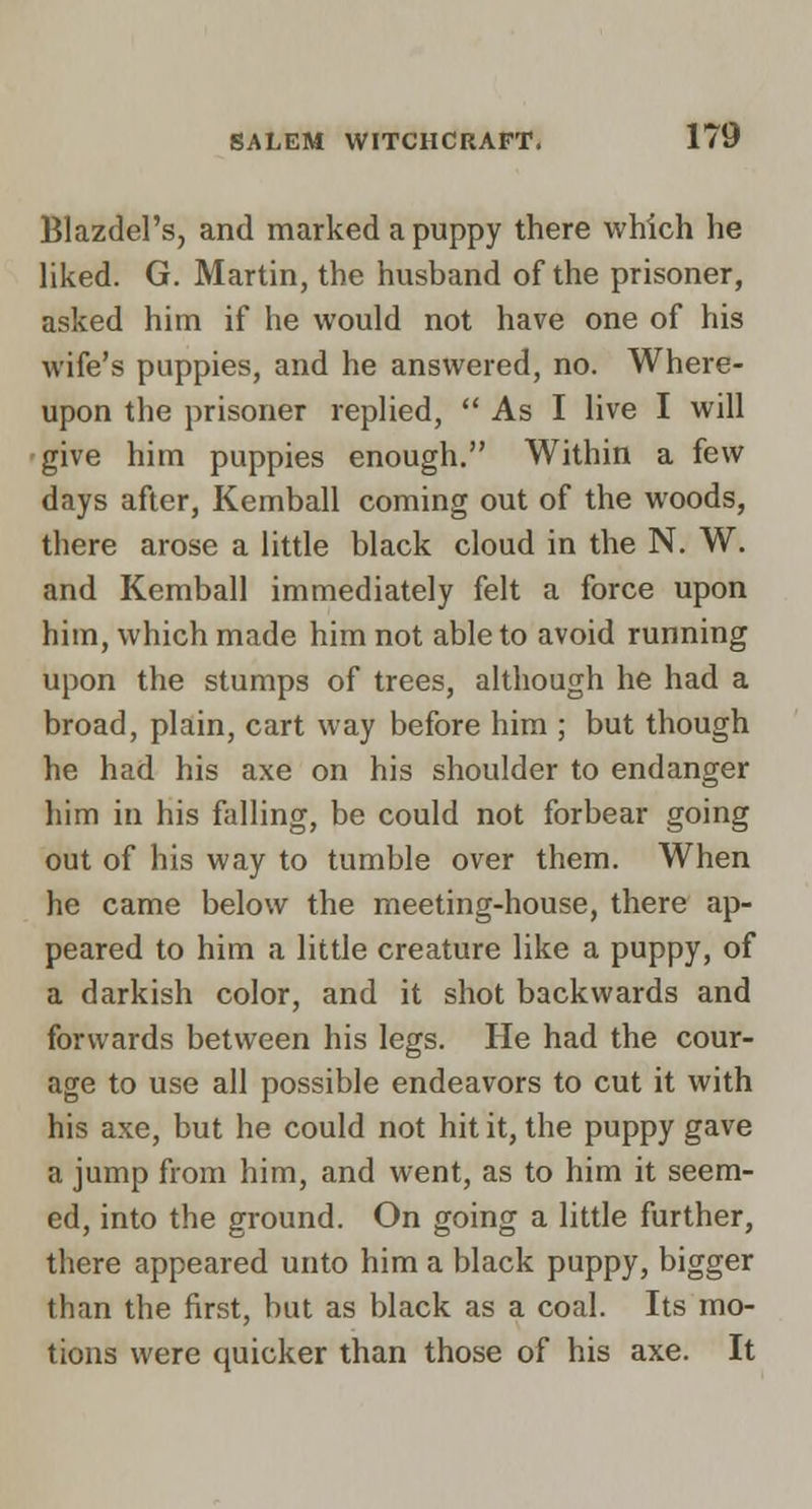 Blazdel's, and marked a puppy there which he liked. G. Martin, the husband of the prisoner, asked him if he would not have one of his wife's puppies, and he answered, no. Where- upon the prisoner replied,  As I live I will give him puppies enough. Within a few days after, Kemball coming out of the woods, there arose a little black cloud in the N. W. and Kemball immediately felt a force upon him, which made him not able to avoid running upon the stumps of trees, although he had a broad, plain, cart way before him ; but though he had his axe on his shoulder to endanger him in his falling, be could not forbear going out of his way to tumble over them. When he came below the meeting-house, there ap- peared to him a little creature like a puppy, of a darkish color, and it shot backwards and forwards between his legs. He had the cour- age to use all possible endeavors to cut it with his axe, but he could not hit it, the puppy gave a jump from him, and went, as to him it seem- ed, into the ground. On going a little further, there appeared unto him a black puppy, bigger than the first, but as black as a coal. Its mo- tions were quicker than those of his axe. It