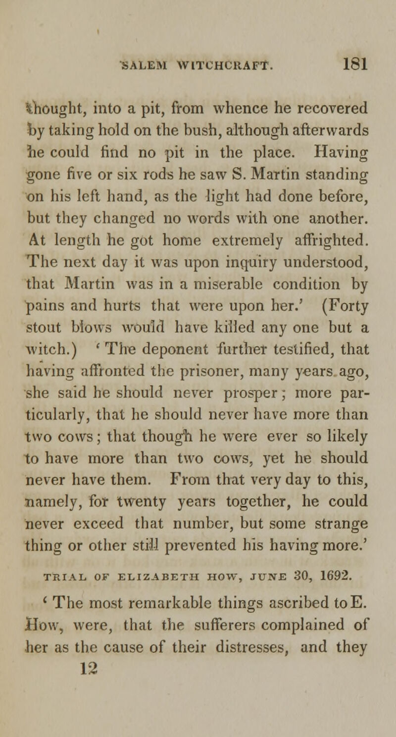 ^Thought, into a pit, from whence he recovered by taking hold on the bush, although afterwards he could find no pit in the place. Having gone five or six rods he saw S. Martin standing on his left hand, as the light had done before, but they changed no words with one another. At length he got home extremely affrighted. The next day it was upon inquiry understood, that Martin was in a miserable condition by pains and hurts that were upon her.' (Forty stout blows would have killed any one but a witch.) ' The deponent furthet testified, that having affronted the prisoner, many years, ago, she said he should never prosper; more par- ticularly, that he should never have more than two cows; that thougfi he were ever so likely to have more than two cows, yet he should never have them. From that very day to this, namely, for twenty years together, he could never exceed that number, but some strange thing or other still prevented his having more.' TRIAL, OF ELIZABETH HOW, JUNE 30, 1692. ' The most remarkable things ascribed toE. How, were, that the sufferers complained of her as the cause of their distresses, and they 12