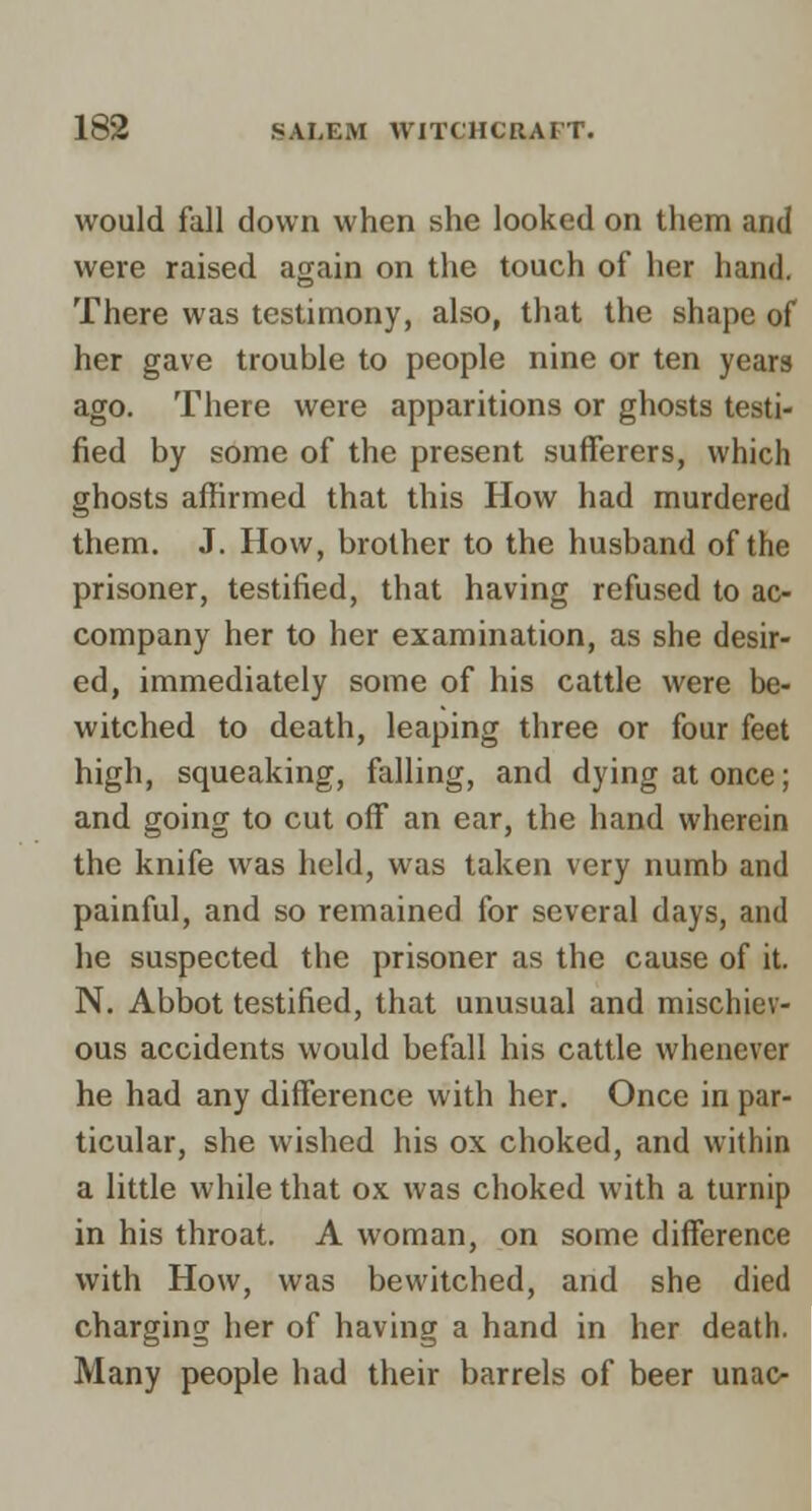 would fall down when she looked on them and were raised again on the touch of her hand. There was testimony, also, that the shape of her gave trouble to people nine or ten years ago. There were apparitions or ghosts testi- fied by some of the present sufferers, which ghosts affirmed that this How had murdered them. J. How, brother to the husband of the prisoner, testified, that having refused to ac- company her to her examination, as she desir- ed, immediately some of his cattle were be- witched to death, leaping three or four feet high, squeaking, falling, and dying at once; and going to cut off an ear, the hand wherein the knife was held, was taken very numb and painful, and so remained for several days, and he suspected the prisoner as the cause of it. N. Abbot testified, that unusual and mischiev- ous accidents would befall his cattle whenever he had any difference with her. Once in par- ticular, she wished his ox choked, and within a little while that ox was choked with a turnip in his throat. A woman, on some difference with How, was bewitched, and she died charging her of having a hand in her death. Many people had their barrels of beer unac- I