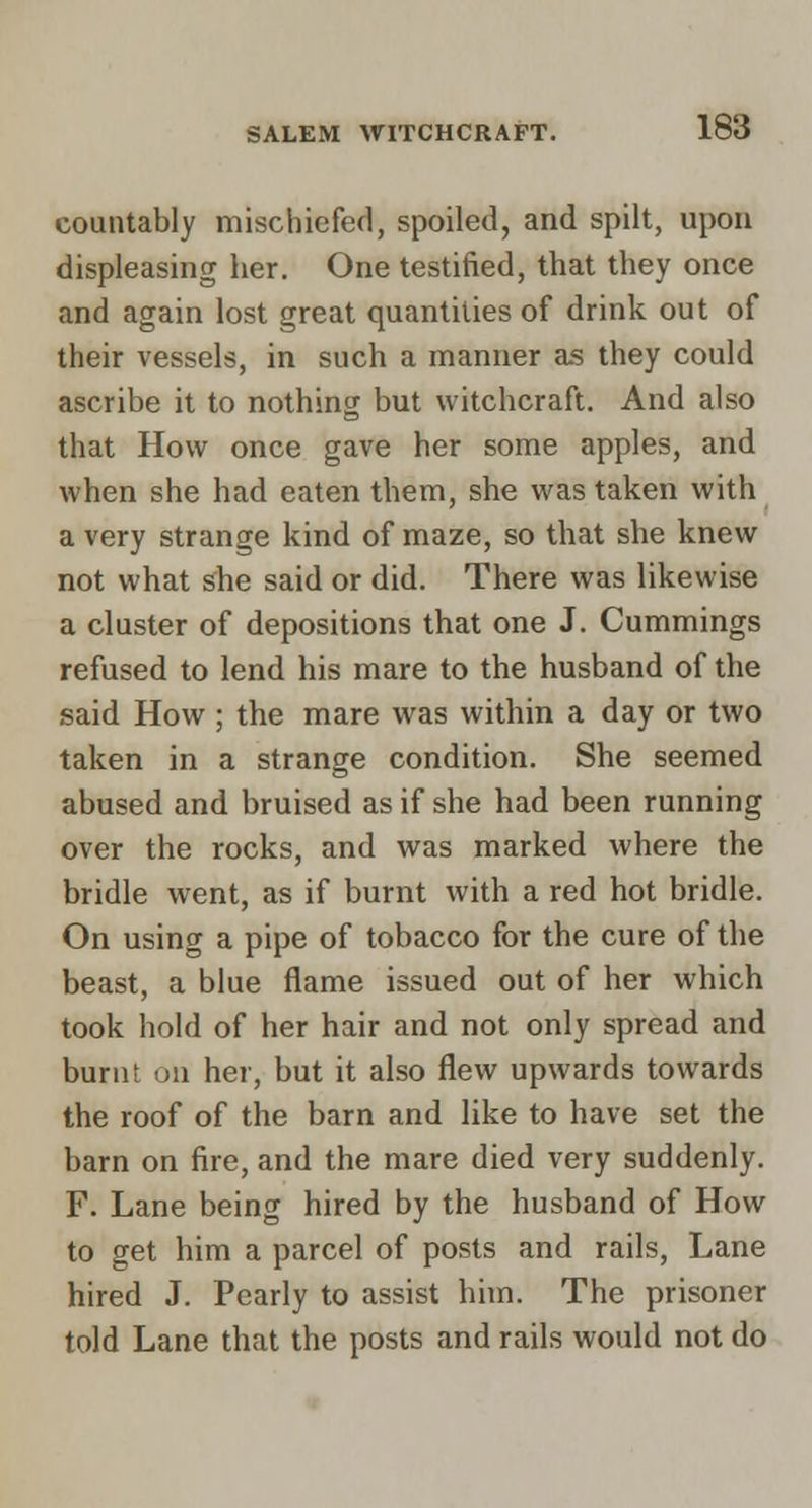 countably mischicfed, spoiled, and spilt, upou displeasing her. One testified, that they once and again lost great quantities of drink out of their vessels, in such a manner as they could ascribe it to nothing but witchcraft. And also that How once gave her some apples, and when she had eaten them, she was taken with a very strange kind of maze, so that she knew not what she said or did. There was likewise a cluster of depositions that one J. Cummings refused to lend his mare to the husband of the said How ; the mare was within a day or two taken in a strange condition. She seemed abused and bruised as if she had been running over the rocks, and was marked where the bridle went, as if burnt with a red hot bridle. On using a pipe of tobacco for the cure of the beast, a blue flame issued out of her which took hold of her hair and not only spread and burnt on her, but it also flew upwards towards the roof of the barn and like to have set the barn on fire, and the mare died very suddenly. F. Lane being hired by the husband of How to get him a parcel of posts and rails, Lane hired J. Pearly to assist him. The prisoner told Lane that the posts and rails would not do