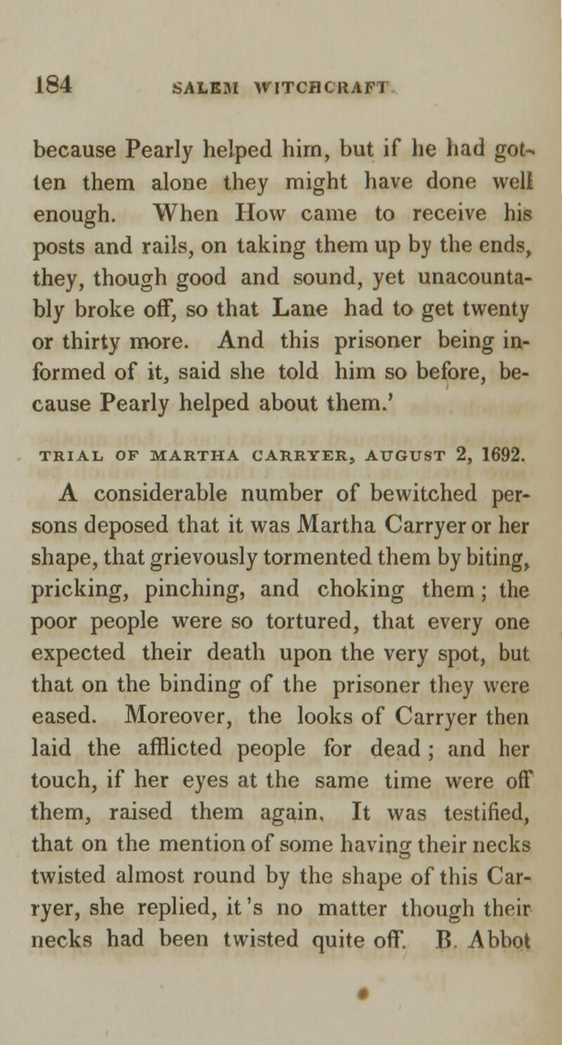 J because Pearly helped him, but if he had got^_ len them alone they might have done wel^| enough. When How came to receive his posts and rails, on taking them up by the ends, they, though good and sound, yet unacounta- bly broke off, so that Lane had to get twenty or thirty more. And this prisoner being in- formed of it, said she told him so before, be- cause Pearly helped about them.' TRIAL OF MARTHA CARRYER, AUGUST 2, 1692. A considerable number of bewitched per- sons deposed that it was Martha Carryer or her shape, that grievously tormented them by biting, pricking, pinching, and choking them; the poor people were so tortured, that every one expected their death upon the very spot, but that on the binding of the prisoner they were eased. Moreover, the looks of Carryer then laid the afflicted people for dead; and her touch, if her eyes at the same time were off them, raised them again. It was testified, that on the mention of some having their necks twisted almost round by the shape of this Car- ryer, she replied, it's no matter though their necks had been twisted quite off. B. Abbot