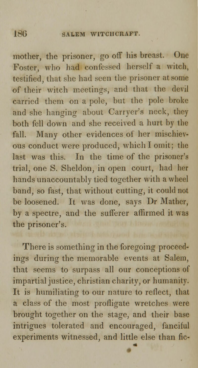 mother, the prisoner, go off his breast. Foster, wlio had confessed herself a witch, testified, that she had seen the prisoner at some of their witch meetings, and that the devil carried them on a pole, but the pole broke and she hanging about Carryer's neck, they both fell down and she received a hurt by the fall. Many other evidences of her mischiev- ous conduct were produced, which I omit; the last was this. In the time of the prisoner's trial, one S. Sheldon, in open court, had her hands unaccountably tied together with a wheel band, so fast, that without cutting, it could not be loosened. It was done, say.s Dr Mather, by a spectre, and the sufferer affirmed it was the prisoner's. There is something in the foregoing proceed- ings during the memorable events at Salem, that seems to surpass all our conceptions of impartial justice, christian charity, or humanity. It is humiliating to our nature to reflect, that a class of the most profligate wretches were brought together on the stage, and their base intrigues tolerated and encouraged, fanciful experiments witnessed, and little else than fie-