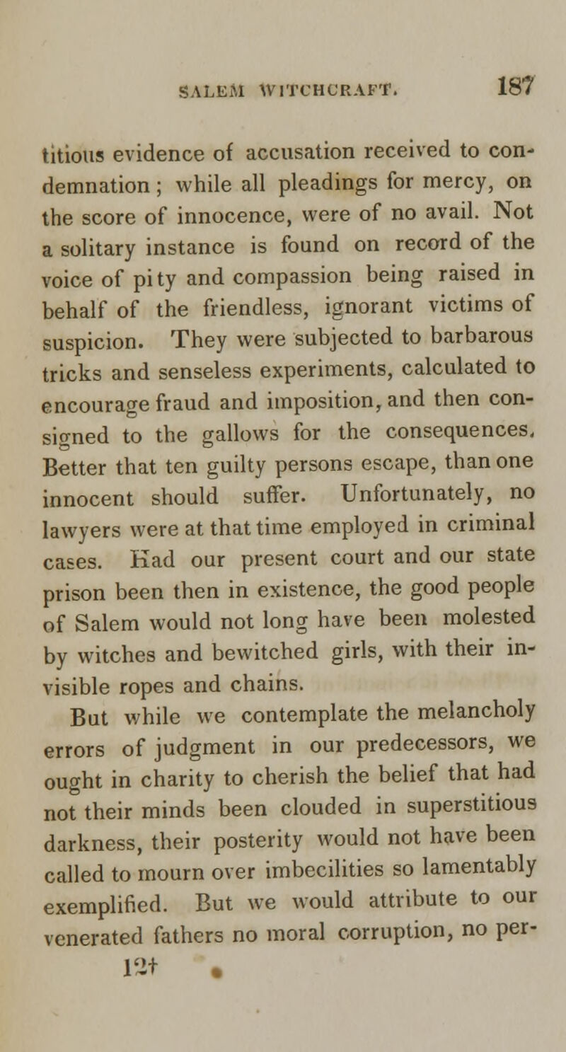 titious evidence of accusation received to con- demnation ; while all pleadings for mercy, on the score of innocence, were of no avail. Not a solitary instance is found on record of the voice of pi ty and compassion being raised in behalf of the friendless, ignorant victims of suspicion. They were subjected to barbarous tricks and senseless experiments, calculated to encourage fraud and imposition, and then con- signed to the gallows for the consequences. Better that ten guilty persons escape, than one innocent should suffer. Unfortunately, no lawyers were at that time employed in criminal cases. Kad our present court and our state prison been then in existence, the good people of Salem would not long have been molested by witches and bewitched girls, with their in- visible ropes and chains. But while we contemplate the melancholy errors of judgment in our predecessors, we ought in charity to cherish the belief that had not their minds been clouded in superstitious darkness, their posterity would not have been called to mourn over imbecilities so lamentably exemplified. But we would attribute to our venerated fathers no moral corruption, no per- 12t .