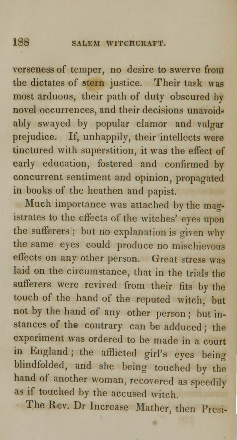 verseness of temper, no desire to swerve froiTl the dictates of stern justice. Their task was most arduous, their path of duty obscured by novel occurrences, and their decisions unavoid- ably swayed by popular clamor and vulgar prejudice. If, unhappily, their intellects were tinctured with superstition, it was the effect of early education, fostered and confirmed by concurrent sentiment and opinion, propagated in books of the heathen and papist. Much importance was attached by the mag- istrates to the effects of the witches' eyes upon the sufferers ; but no explanation is given why the same eyes could produce no mischievous effects on any other person. Great stress was laid on the circumstance, that in the trials the sufferers were revived from their fits by the touch of the hand of the reputed witch, but not by the hand of any other person ; but in- stances of the contrary can be adduced; the experiment was ordered to be made in a court in England; the afllicted girl's eyes being blindfolded, and she being touched by the hand of another woman, recovered as speedilj^ as if touched by the accused witch. fl The Rev. Dr Increase Mather, then Prcs^