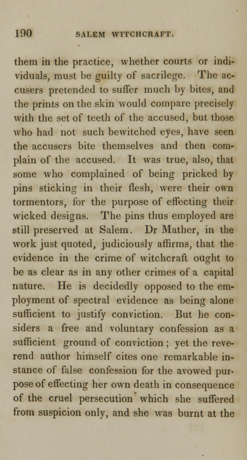 them in the practice, whether courts or indi- viduals, must be guilty of sacrilege. The ac- cusers pretended to suffer much by bites, and the prints on the skin would compare precisely with the set of teeth of the accused, but those who had not such bewitched eyes, have seen the accusers bite themselves and then com- plain of the accused. It was true, also, that some who complained of being pricked by pins sticking in their flesh, were their own tormentors, for the purpose of effecting their wicked designs. The pins thus employed are still preserved at Salem. Dr Mather, in the work just quoted, judiciously affirms, that the evidence in the crime of witchcraft ought to be as clear as in any other crimes of a capital nature. He is decidedly opposed to the em- ployment of spectral evidence as being alone sufficient to justify conviction. But he con- siders a free and voluntary confession as a sufficient ground of conviction ; yet the reve- rend author himself cites one remarkable in- stance of false confession for the avowed pur- pose of effecting her own death in consequence of the cruel persecution which she suffered from suspicion only, and she was burnt at the