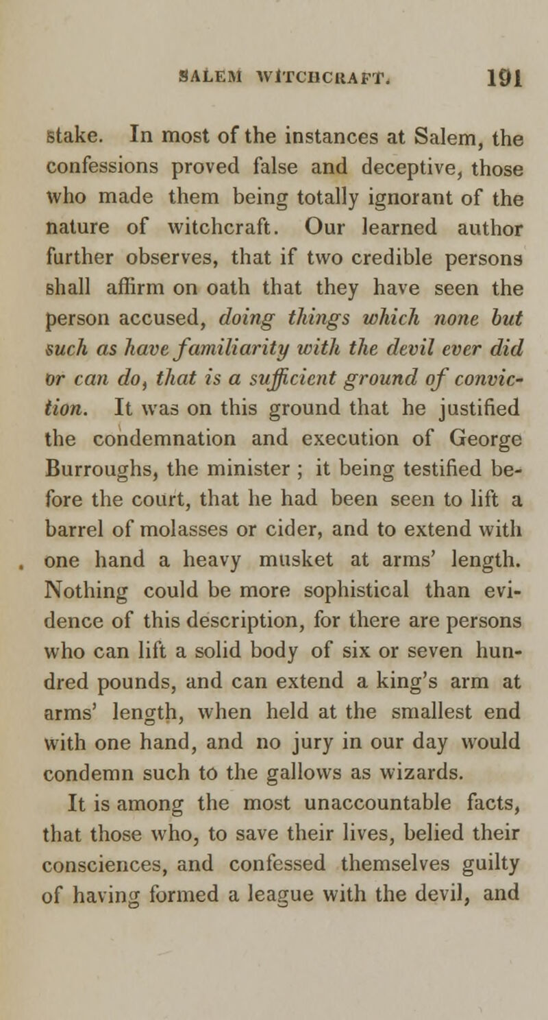 Stake. In most of the instances at Salem, the confessions proved false and deceptive, those who made them being totally ignorant of the nature of witchcraft. Our learned author further observes, that if two credible persons shall affirm on oath that they have seen the person accused, doing things which none but such as have familiarity with the devil ever did or can do^ that is a sufficient ground of convic- tion. It was on this ground that he justified the condemnation and execution of George Burroughs, the minister ; it being testified be- fore the court, that he had been seen to lift a barrel of molasses or cider, and to extend with one hand a heavy musket at arras' length. Nothing could be more sophistical than evi- dence of this description, for there are persons who can lift a solid body of six or seven hun- dred pounds, and can extend a king's arm at arms' length, when held at the smallest end with one hand, and no jury in our day would condemn such to the gallows as wizards. It is among the most unaccountable facts, that those who, to save their lives, belied their consciences, and confessed themselves guilty of having formed a league with the devil, and