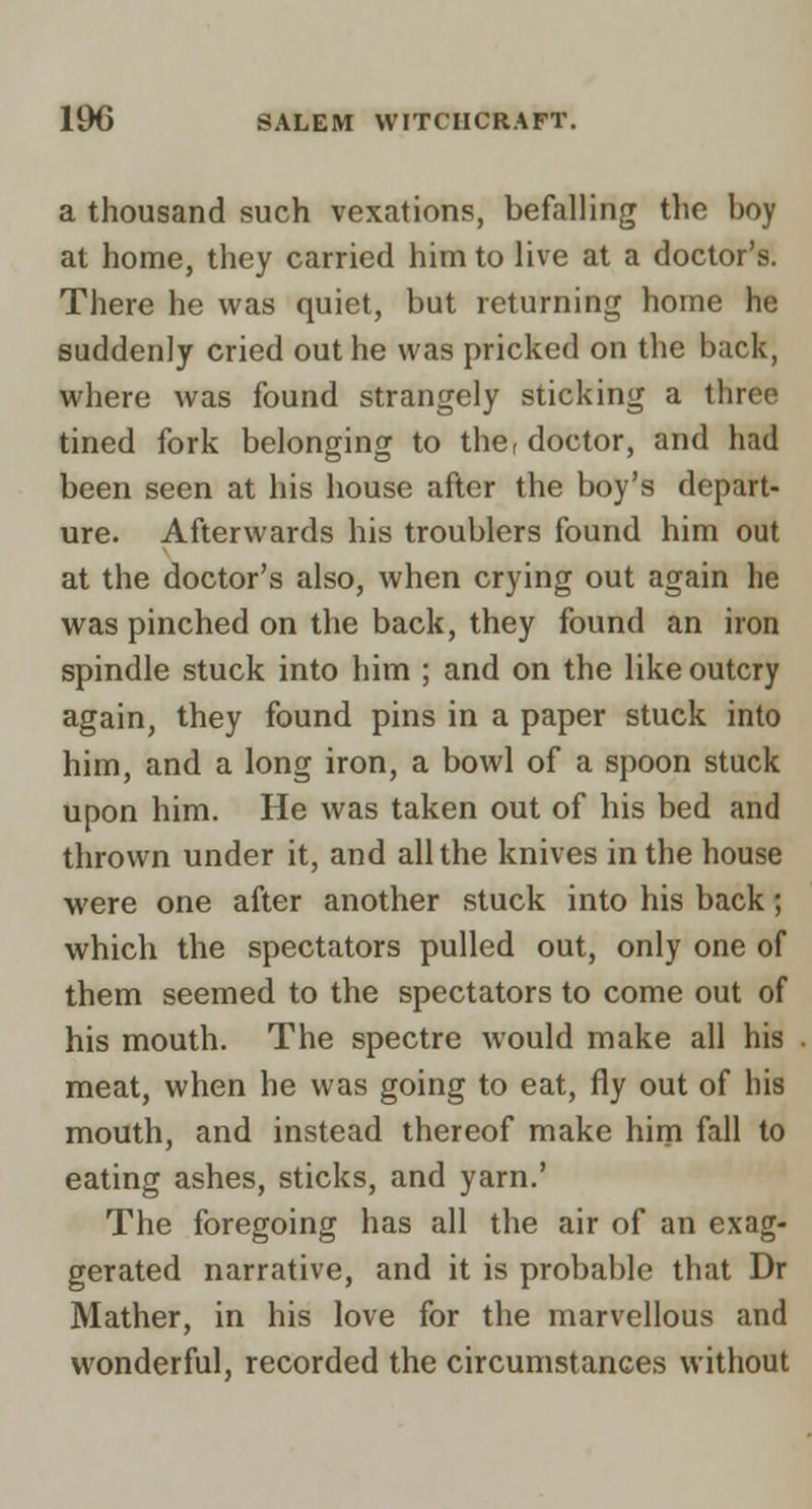 a thousand such vexations, befalling the boy at home, they carried him to live at a doctor's. There he was quiet, but returning home he suddenly cried out he was pricked on the back, where was found strangely sticking a three tined fork belonging to the, doctor, and had been seen at his house after the boy's depart- ure. Afterwards his troublers found him out at the doctor's also, when crying out again he was pinched on the back, they found an iron spindle stuck into him ; and on the like outcry again, they found pins in a paper stuck into him, and a long iron, a bowl of a spoon stuck upon him. He was taken out of his bed and thrown under it, and all the knives in the house were one after another stuck into his back; which the spectators pulled out, only one of them seemed to the spectators to come out of his mouth. The spectre would make all his meat, when he was going to eat, fly out of his mouth, and instead thereof make him fall to eating ashes, sticks, and yarn.' The foregoing has all the air of an exag- gerated narrative, and it is probable that Dr Mather, in his love for the marvellous and wonderful, recorded the circumstances without