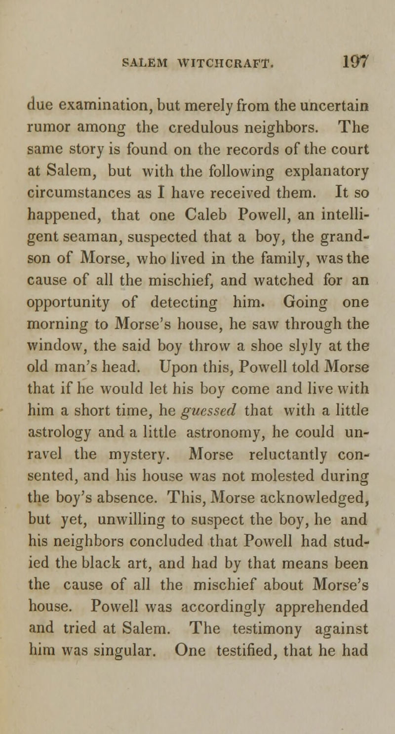 due examination, but merely from the uncertain rumor among the credulous neighbors. The same story is found on the records of the court at Salem, but with the following explanatory circumstances as I have received them. It so happened, that one Caleb Powell, an intelli- gent seaman, suspected that a boy, the grand- son of Morse, who lived in the family, was the cause of all the mischief, and watched for an opportunity of detecting him. Going one morning to Morse's house, he saw through the window, the said boy throw a shoe slyly at the old man's head. Upon this, Powell told Morse that if he would let his boy come and live with him a short time, he guessed that with a little astrology and a little astronomy, he could un- ravel the mystery. Morse reluctantly con- sented, and his house was not molested during the boy's absence. This, Morse acknowledged, but yet, unwilling to suspect the boy, he and his neighbors concluded that Powell had stud- ied the black art, and had by that means been the cause of all the mischief about Morse's house. Powell was accordingly apprehended and tried at Salem. The testimony against him was singular. One testified, that he had