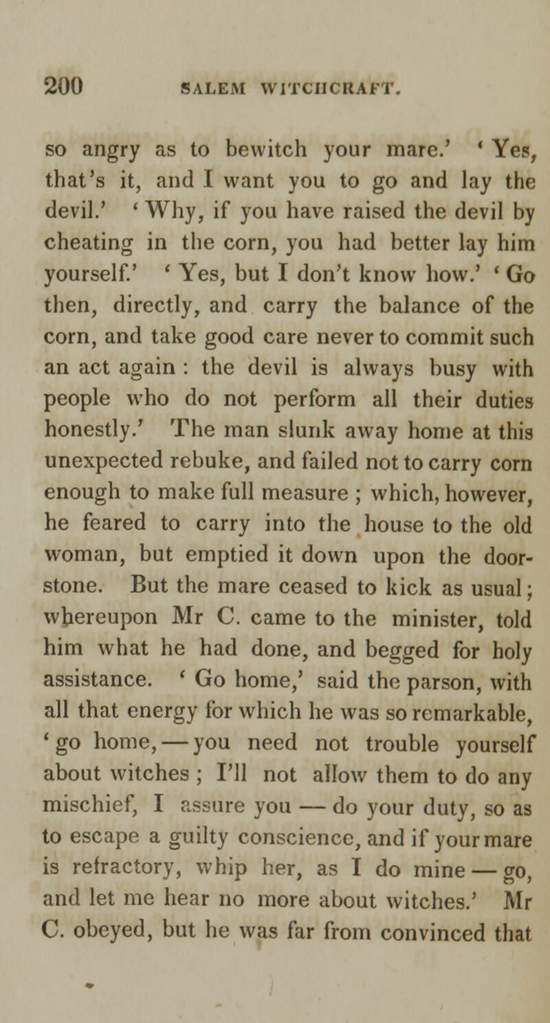 SO angry as to bewitch your mare.' ' Yes, that's it, and I want you to go and lay the devil.' ' Why, if you have raised the devil by cheating in the corn, you had better lay him yourself.' ' Yes, but I don't know how.' ' Go then, directly, and carry the balance of the corn, and take good care never to commit such an act again : the devil is always busy with people who do not perform all their duties honestly.' The man slunk away home at this unexpected rebuke, and failed not to carry corn enough to make full measure ; which, however, he feared to carry into the house to the old woman, but emptied it down upon the door- stone. But the mare ceased to kick as usual; whereupon Mr C. came to the minister, told him what he had done, and begged for holy assistance. ' Go home,' said the parson, with all that energy for which he was so remarkable, ' go home, — you need not trouble yourself about witches ; I'll not allow them to do any mischief, I assure you — do your duty, so as to escape a guilty conscience, and if your mare is refractory, whip her, as I do mine — go, and let me hear no more about witches.' Mr C. obeyed, but he was far from convinced that