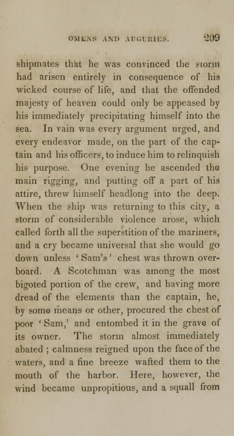 shipmates that he was convinced the ?torm had arisen entirely in consequence of his wicked course of life, and that the offended majesty of heaven could only be appeased by his immediately precipitating himself into the sea. In vain was every argument urged, and every endeavor made, on the part of the cap- tain and his officers, to induce him to relinquish his purpose. One evening he ascended the main rigging, and putting off a part of his attire, threw himself headlong into the deep. When the ship was returning to this city, a storm of considerable violence arose, which called forth all the superstition of the mariners, and a cry became universal that she would go down unless * Sam's' chest was thrown over- board. A Scotchman was among the most bigoted portion of the crew, and having more dread of the elements than the captain, he, by some means or other, procured the chest of poor ' Sam,' and entombed it in the grave of its owner. The storm almost immediately abated ; calmness reigned upon the face of the waters, and a fine breeze wafted them to the mouth of the harbor. Here, however, the wind became unpropitious, and a squall from