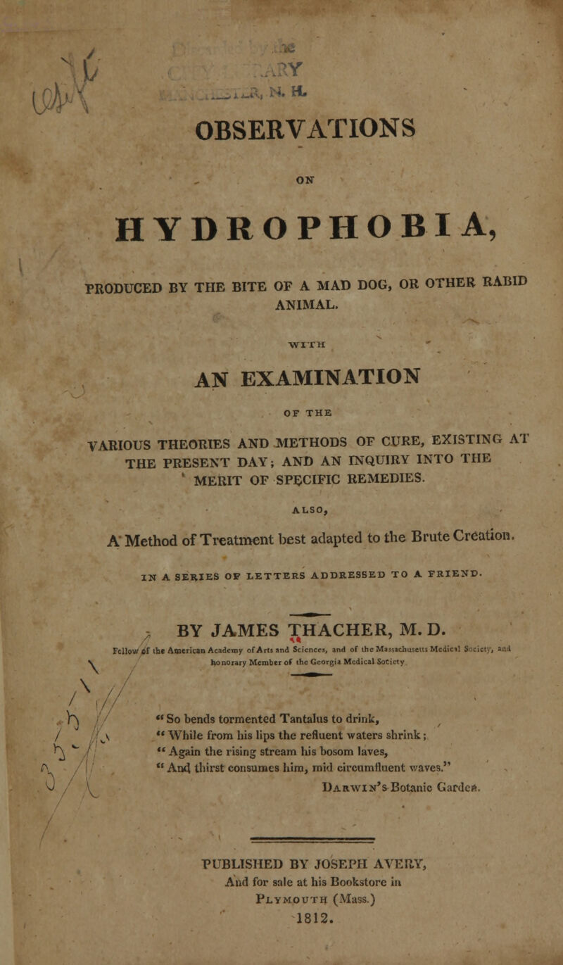 1/ WB j ;TN. H. OBSERVATIONS HYDROPHOBIA, PRODUCED BY THE BITE OF A MAD DOG, OR OTHER RABID ANIMAL. AN EXAMINATION VARIOUS THEORIES AND METHODS OF CURE, EXISTING AT THE PRESENT DAY; AND AN INQUIRY INTO THE 1 MERIT OF SPECIFIC REMEDIES. ALSO, A Method of Treatment best adapted to the Brute Creation. IN A SERIES OF LETTERS ADDRESSED TO A FRIEND. ? BY JAMES THACHER, M. D. Fellow *r the American Academy of Arti and Sciences, and of the Massachusetts Medicil Society, and ^ honorary Member of the Georgia Medical Society /x // TT^Vr- P\  So bends tormented Tantalus to drink, / c\  While from his lips the refluent waters shrink; ^ *  Again the rising stream his bosom laves,  And thirst consumes him, mid circumfluent waves. . v / V Darwin's Botanic Garde*. PUBLISHED BY JOSEPH AVERY, And for sale at his Bookstore in Plymouth (Mass.) 1812.