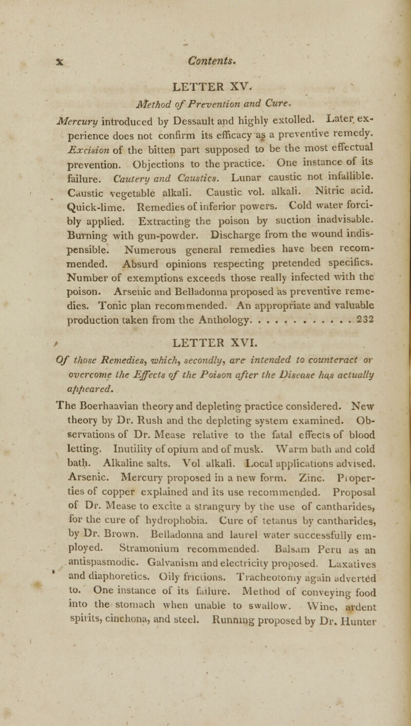 LETTER XV. Method of Prevention and Cure. Mercury introduced by Dessault and highly extolled. Later ex- perience does not confirm its efficacy as a preventive remedy. Excision of the bitten part supposed to be the most effectual prevention. Objections to the practice. One instance of its failure. Cautery and Caustics. Lunar caustic not infallible. Caustic vegetable alkali. Caustic vol. alkali. Nitric acid. Quick-lime. Remedies of inferior powers. Cold water forci- bly applied. Extracting the poison by suction inadvisable. Burning with gun-powder. Discharge from the wound indis- pensible. Numerous general remedies have been recom- mended. Absurd opinions respecting pretended specifics. Number of exemptions exceeds those really infected with the poison. Arsenic and Belladonna proposed as preventive reme- dies. Tonic plan recommended. An appropriate and valuable production taken from the Anthology 232 / LETTER XVI. Of those Remedies, which) secondly, are intended to counteract or overcome the Effects of the Poison after the Disease has actually appeared. The Boerhaavian theory and depleting practice considered. New theory by Dr. Rush and the depleting system examined. Ob- servations of Dr. Mease relative to the fatal effects of blood letting. Inutility of opium and of musk. Warm bath and cold bath. Alkaline salts. Vol alkali. Local applications advised. Arsenic. Mercury proposed in a new form. Zinc. Pioper- ties of copper explained and its use recommended. Proposal of Dr. Mease to excite a strangury by the use of cantharides, for the cure of hydrophobia. Cure of tetanus by cantharides, by Dr. Brown. Belladonna and laurel water successfully em- ployed. Stramonium recommended. Balsam Peru as an antispasmodic. Galvanism and electricity proposed. Laxatives and diaphoretics. Oily fricuons. Tracheotomy again adverted to. One instance of its failure. Method of conveying food into the stomach when unable to swallow. Wine, ardent spirits, cinchona, and steel. Running proposed by Dr. Hunter