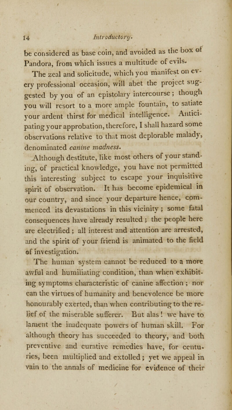 be considered as base coin, and avoided as the box of Pandora, from which issues a multitude of evils. The zeal and solicitude, which you manifest on ev- ery professional occasion, will abet the project sug- gested by you of an epistolary intercourse; though you will resort to a more ample fountain, to satiate your ardent thirst for medical intelligence. Antici- pating your approbation, therefore, I shall hazard some observations relative to that most deplorable malady, denominated canine madness. Although destitute, like most others of your stand- ing, of practical knowledge, you have not permitted this interesting subject to escape your inquisitive spirit of observation. It has become epidemical in our country, and since your departure hence, com- menced its devastations in this vicinity ; some fatal consequences have already resulted ; the people here are electrified ; all interest and attention are arrested, and the spirit of your friend is animated to the field of investigation. The human system cannot be reduced to a more awful and humiliating condition, than when exhibit- ing symptoms characteristic of canine afFection ; nor can the virtues of humanitv and benevolence be more honourably exerted, than when contributing to the re- lief of the miserable sufferer. But alas ! we have to lament the inadequate powers of human skill. For although theory has succeeded to theory, and both preventive and curative remedies have, for centu- ries, been multiplied and extolled; yet we appeal in vain to the annals of medicine for evidence of their