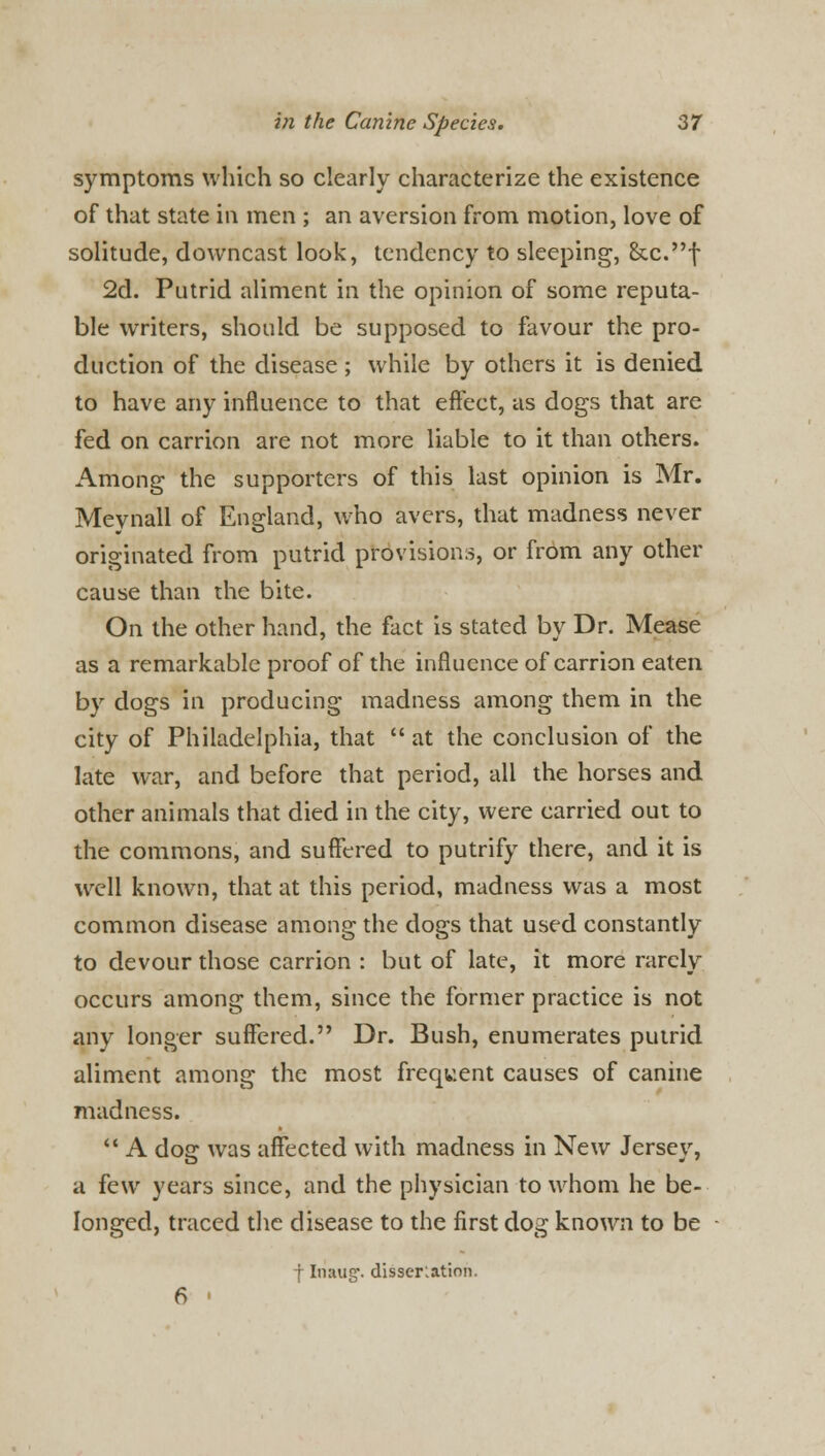 symptoms which so clearly characterize the existence of that state in men ; an aversion from motion, love of solitude, downcast look, tendency to sleeping, &c.f 2d. Putrid aliment in the opinion of some reputa- ble writers, should be supposed to favour the pro- duction of the disease ; while by others it is denied to have any influence to that effect, as dogs that are fed on carrion are not more liable to it than others. Among the supporters of this last opinion is Mr. Meynall of England, who avers, that madness never originated from putrid provisions, or from any other cause than the bite. On the other hand, the fact is stated by Dr. Mease as a remarkable proof of the influence of carrion eaten by dogs in producing madness among them in the city of Philadelphia, that  at the conclusion of the late war, and before that period, all the horses and other animals that died in the city, were carried out to the commons, and suffered to putrify there, and it is well known, that at this period, madness was a most common disease among the dogs that used constantly to devour those carrion : but of late, it more rarely occurs among them, since the former practice is not any longer suffered. Dr. Bush, enumerates putrid aliment among the most frequent causes of canine madness.  A dog was affected with madness in New Jersey, a few years since, and the physician to whom he be- longed, traced the disease to the first dog known to be f Inaug-. dissertation. 6