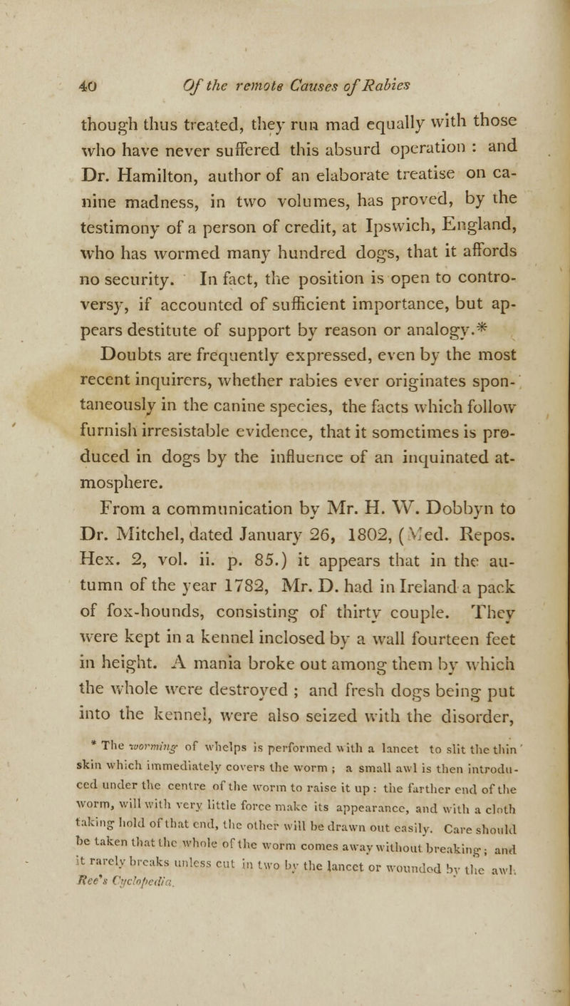 though thus treated, they run mad equally with those who have never suffered this absurd operation : and Dr. Hamilton, author of an elaborate treatise on ca- nine madness, in two volumes, has proved, by the testimony of a person of credit, at Ipswich, England, who has wormed many hundred dogs, that it affords no security. In fact, the position is open to contro- versy, if accounted of sufficient importance, but ap- pears destitute of support by reason or analogy.* Doubts are frequently expressed, even by the most recent inquirers, whether rabies ever originates spon- taneously in the canine species, the facts which follow furnish irresistable evidence, that it sometimes is pro- duced in dogs by the influence of an inquinated at- mosphere. From a communication by Mr. H. W. Dobbyn to Dr. Mitchel, dated January 26, 1802, (Med. Repos. Hex. 2, vol. ii. p. 85.) it appears that in the au- tumn of the year 1782, Mr. D. had in Ireland a pack of fox-hounds, consisting of thirty couple. They were kept in a kennel inclosed by a wall fourteen feet in height. A mania broke out among them by which the whole were destroyed ; and fresh dogs being put into the kennel, were also seized with the disorder, * The worming- of whelps is performed with a lancet to slit the thin' skin which immediately covers the worm ; a small awl is then introdu- ced under the centre of the worm to raise it up : the farther end of the worm, will with very little force make its appearance, and with a clnth taking hold of that end, the other will be drawn out easily. Care should be taken that the whole of the worm comes away without breaking; and it rarely breaks unless cut in two by the lancet or wounded by the' aw!-. lice's Cyclopedia.