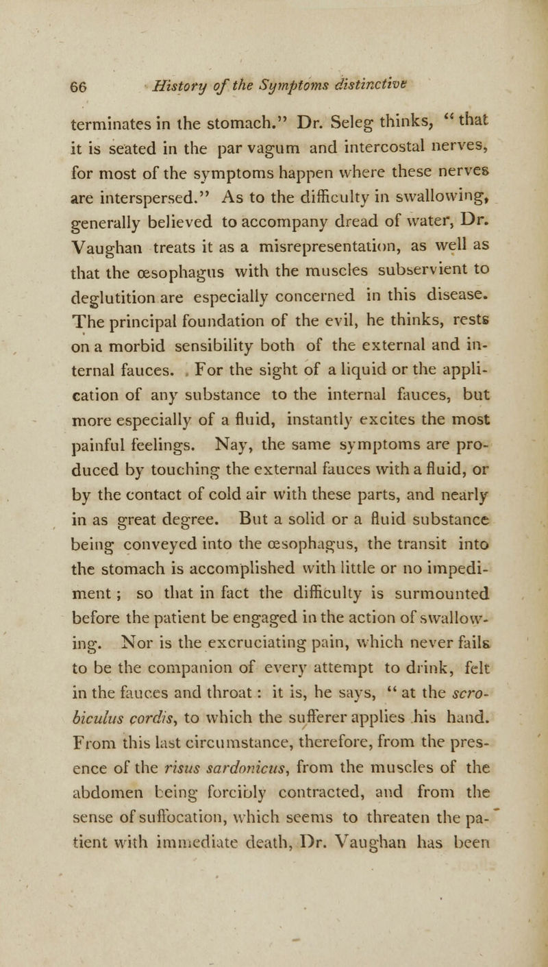 terminates in the stomach. Dr. Seleg thinks,  that it is seated in the par vagum and intercostal nerves, for most of the symptoms happen where these nerves are interspersed. As to the difficulty in swallowing, generally believed to accompany dread of water, Dr. Vaughan treats it as a misrepresentation, as well as that the oesophagus with the muscles subservient to deglutition are especially concerned in this disease. The principal foundation of the evil, he thinks, rests on a morbid sensibility both of the external and in- ternal fauces. . For the sight of a liquid or the appli- cation of any substance to the internal fauces, but more especially of a fluid, instantly excites the most painful feelings. Nay, the same symptoms are pro- duced by touching the external fauces with a fluid, or by the contact of cold air with these parts, and nearly in as great degree. But a solid or a fluid substance being conveyed into the oesophagus, the transit into the stomach is accomplished with little or no impedi- ment ; so that in fact the difficulty is surmounted before the patient be engaged in the action of swallow- ing. Nor is the excruciating pain, which never fails to be the companion of every attempt to drink, felt in the fauces and throat: it is, he says, f* at the scro- biculus cordis, to which the sufferer applies his hand. From this last circumstance, therefore, from the pres- ence of the risus sardomcus, from the muscles of the abdomen being forcibly contracted, and from the sense of suffocation, which seems to threaten the pa- tient with immediate death, Dr. Vaughan has been