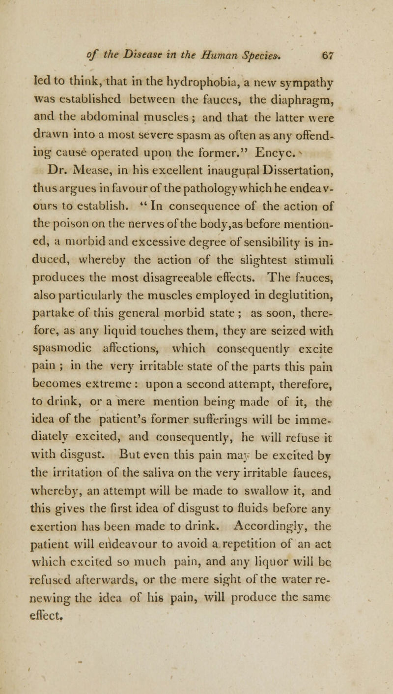 led to think, that in the hydrophobia, a new sympathy was established between the fauces, the diaphragm, and the abdominal muscles ; and that the latter w ere drawn into a most severe spasm as often as any offend- ing cause operated upon the former. Encyc. »> Dr. Mease, in his excellent inaugural Dissertation, thus argues in favour of the pathology which he endeav- ours to establish.  In consequence of the action of the poison on the nerves of the body,as before mention- ed, a morbid and excessive degree of sensibility is in- duced, whereby the action of the slightest stimuli produces the most disagreeable effects. The fiuces, also particularly the muscles employed in deglutition, partake of this general morbid state ; as soon, there- fore, as any liquid touches them, they are seized with spasmodic affections, which consequently excite pain ; in the very irritable state of the parts this pain becomes extreme : upon a second attempt, therefore, to drink, or a mere mention being made of it, the idea of the patient's former sufferings will be imme- diately excited, and consequently, he will refuse it with disgust. But even this pain may be excited by the irritation of the saliva on the very irritable fauces, whereby, an attempt will be made to swallow it, and this gives the first idea of disgust to fluids before any exertion has been made to drink. Accordingly, the patient will endeavour to avoid a repetition of an act which excited so much pain, and any liquor will be refused afterwards, or the mere sight of the water re- newing the idea of his pain, will produce the same effect.