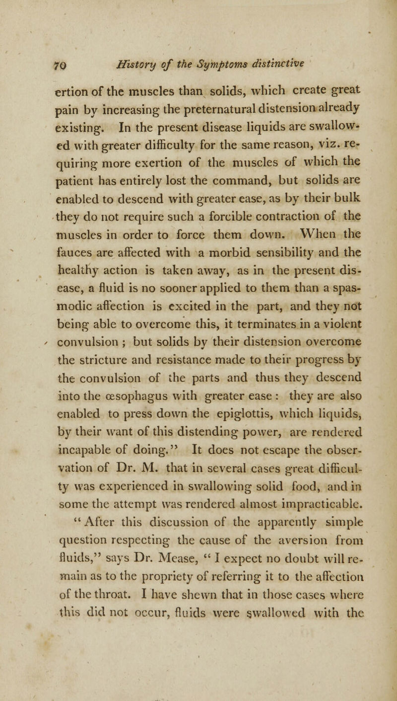 ertion of the muscles than solids, which create great pain by increasing the preternatural distension already existing. In the present disease liquids are swallow- ed with greater difficulty for the same reason, viz. re- quiring more exertion of the muscles of which the patient has entirely lost the command, but solids are enabled to descend with greater ease, as by their bulk they do not require such a forcible contraction of the muscles in order to force them down. When the fauces are affected with a morbid sensibility and the healthy action is taken away, as in the present dis- ease, a fluid is no sooner applied to them than a spas- modic affection is excited in the part, and they not being able to overcome this, it terminates in a violent ' convulsion ; but solids bv their distension overcome the stricture and resistance made to their progress by the convulsion of the parts and thus they descend into the oesophagus with greater ease : they are also enabled to press down the epiglottis, which liquids, by their want of this distending power, are rendered incapable of doing. It does not escape the obser- vation of Dr. M. that in several cases great difficul- ty was experienced in swallowing solid food, and in some the attempt was rendered almost impracticable.  After this discussion of the apparently simple question respecting the cause of the aversion from fluids, says Dr. Mease,  I expect no doubt will re- main as to the propriety of referring it to the affection of the throat. I have shewn that in those cases where this did not occur, fluids were swallowed with the