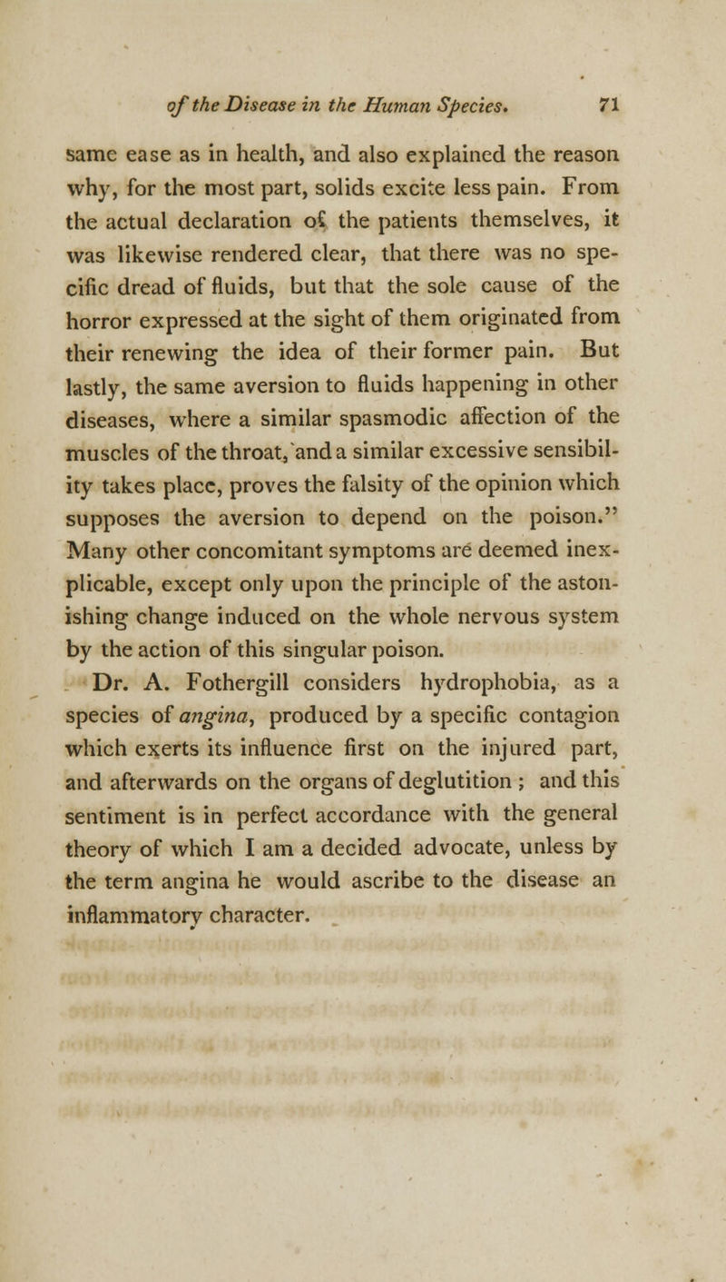 same ease as in health, and also explained the reason why, for the most part, solids excite less pain. From the actual declaration o£ the patients themselves, it was likewise rendered clear, that there was no spe- cific dread of fluids, but that the sole cause of the horror expressed at the sight of them originated from their renewing the idea of their former pain. But lastly, the same aversion to fluids happening in other diseases, where a similar spasmodic affection of the muscles of the throat/and a similar excessive sensibil- ity takes place, proves the falsity of the opinion which supposes the aversion to depend on the poison. Many other concomitant symptoms are deemed inex- plicable, except only upon the principle of the aston- ishing change induced on the whole nervous system by the action of this singular poison. Dr. A. Fothergill considers hydrophobia, as a species of angina^ produced by a specific contagion which exerts its influence first on the injured part, and afterwards on the organs of deglutition ; and this sentiment is in perfect accordance with the general theory of which I am a decided advocate, unless by the term angina he would ascribe to the disease an inflammatory character.