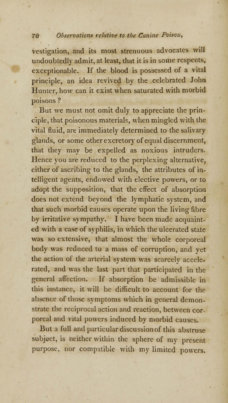 vestigation, and its most strenuous advocates will undoubtedly admit, at least, that it is in some respeGts, exceptionable. If the blood is possessed of a vital principle, an idea revived by the celebrated John Hunter, how can it exist when saturated with morbid poisons ? But we must not omit duly to appreciate the prin- ciple, that poisonous materials, when mingled with the vital fluid, are immediately determined to the salivary glands, or some other excretory of equal discernment, that they may be expelled as noxious intruders. Hence you are reduced to the perplexing alternative, either of ascribing to the glands, the attributes of in- telligent agents, endowed with elective powers, or to adopt the supposition, that the effect of absorption does not extend beyond the lymphatic system, and that such morbid causes operate upon the living fibre by irritative sympathy. I have been made acquaint- ed with a case of syphilis, in which the ulcerated state was so extensive, that almost the whole corporeal body was reduced to a mass of corruption, and yet the action of the arterial system was scarcely accele. rated, and was the last part that participated in the general affection. If absorption be admissible in this instance, it will be difficult to account for the absence of those symptoms which in general demon- strate the reciprocal action and reaction, between cor- poreal and vital powers induced by morbid causes. But a full and particular discussion of this abstruse subject, is neither within the sphere of my present purpose, nor compatible with my limited powers.