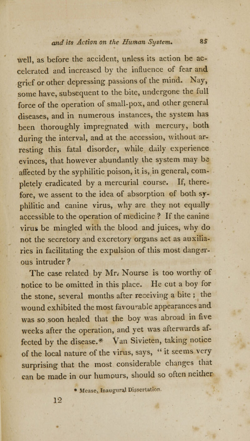 well, as before the accident, unless its action be ac- celerated and increased by the influence of fear and grief or other depressing passions of the mind. Nay, some have, subsequent to the bite, undergone the full force of the operation of small-pox, and other general diseases, and in numerous instances, the system has been thoroughly impregnated with mercury, both during the interval, and at the accession, without ar- resting this fatal disorder, while daily experience evinces, that however abundantly the system may be affected by the syphilitic poison, it is, in general, com- pletely eradicated by a mercurial course. If, there- fore, we assent to the idea of absorption of both sy- philitic and canine virus, why are they not equally accessible to the operation of medicine ? If the canine virus be mingled with the blood and juices, why do not the secretory and excretory organs act as auxilia- ries in facilitating the expulsion of this most danger- ous intruder? The case related by Mr. Nourse is too worthy of notice to be omitted in this place. He cut a boy for the stone, several months after receiving a bite ; the wound exhibited the most favourable appearances and was so soon healed that the boy was abroad in five weeks after the operation, and yet was afterwards af- fected by the disease.* Van Sivieten, taking notice of the local nature of the virus, says,  it seems very surprising that the most considerable changes that can be made in our humours, should so often neither • Mease, Inaugural Dissertation. 12