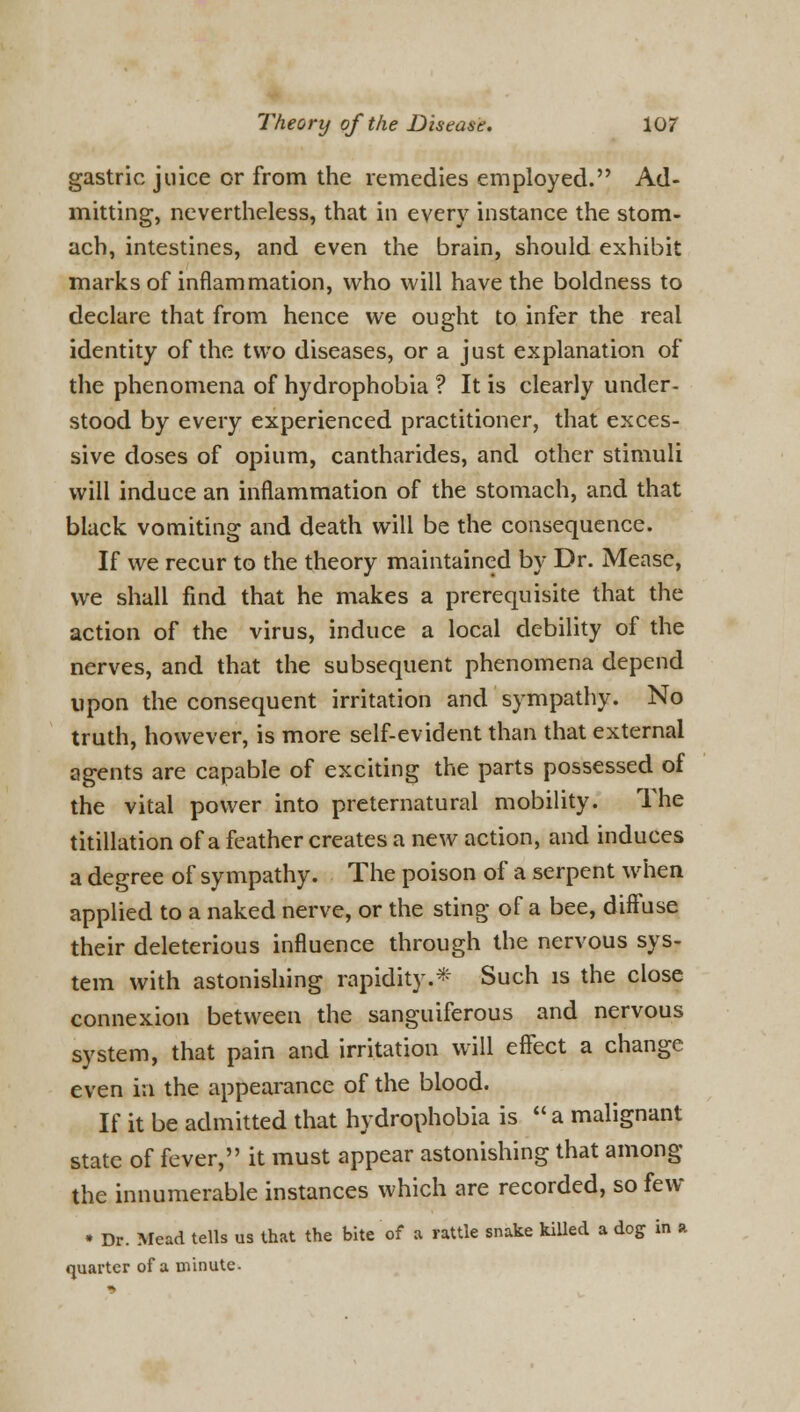 gastric juice or from the remedies employed. Ad- mitting, nevertheless, that in every instance the stom- ach, intestines, and even the brain, should exhibit marks of inflammation, who will have the boldness to declare that from hence we ought to infer the real identity of the two diseases, or a just explanation of the phenomena of hydrophobia ? It is clearly under- stood by every experienced practitioner, that exces- sive doses of opium, cantharides, and other stimuli will induce an inflammation of the stomach, and that black vomiting and death will be the consequence. If we recur to the theory maintained by Dr. Mease, we shall find that he makes a prerequisite that the action of the virus, induce a local debility of the nerves, and that the subsequent phenomena depend upon the consequent irritation and sympathy. No truth, however, is more self-evident than that external agents are capable of exciting the parts possessed of the vital power into preternatural mobility. The titillation of a feather creates a new action, and induces a degree of sympathy. The poison of a serpent when applied to a naked nerve, or the sting of a bee, diffuse their deleterious influence through the nervous sys- tem with astonishing rapidity.*' Such is the close connexion between the sanguiferous and nervous system, that pain and irritation will effect a change even ia the appearance of the blood. If it be admitted that hydrophobia is  a malignant state of fever, it must appear astonishing that among the innumerable instances which are recorded, so few • Dr. Mead tells us that the bite of a rattle snake killed a dog in a quarter of a minute.