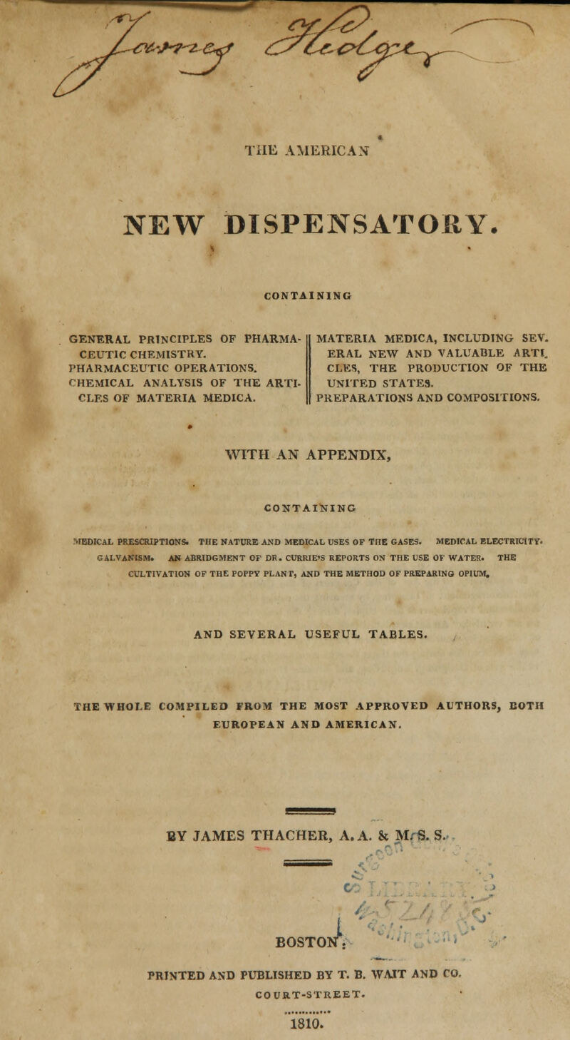 >^7^ THE AMERICAN NEW DISPENSATORY, CONTAINING GENERAL PRINCIPLES OF PHARMA- CEUTIC CHEMISTRY. PHARMACEUTIC OPERATIONS. CHEMICAL ANALYSIS OF THE ARTI- CLES OF MATERIA MEDICA. MATERIA MEDICA, INCLUDING SEV. ERAL NEW AND VALUABLE ARTI. CLES, THE PRODUCTION OF THE UNITED STATES. PREPARATIONS AND COMPOSITIONS. WITH AN APPENDIX, CONTAINING MEDICAL PRESCRIPTIONS. THE NATURE AND MEDICAL USES OF THE GASES. MEDICAL ELECTRICITY. GALVANISM. AM ABRIDGMENT OF DR. CURRIE'S REPORTS ON THE USE OF WATER. THE CULTIVATION OF THE POPPY PLANT, AND THE METHOD OF PREPARING OPIUM. AND SEVERAL USEFUL TABLES. THE WHOLE COMPILED FROM THE MOST APPROVED AUTHORS, BOTH EUROPEAN AND AMERICAN. BY JAMES THACHER, A. A. & M/S. S. BOSTO k PRINTED AND PUBLISHED BY T. B. WAIT AND CO. COURT-STREET. 1810.