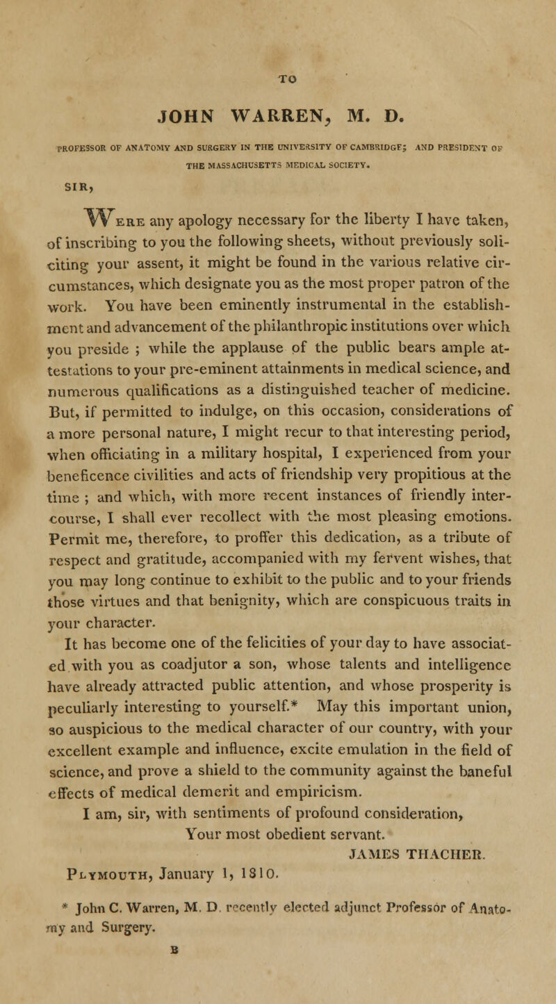 TO JOHN WARREN, M. D. rROFESSOR OF ANATOMY AND SURGERY IN THE UNIVERSITY OF CAMBRIDGF; AND PRESIDENT 01? THE MASSACHUSETTS MEDICAL SOCIETY. TVere any apology necessary for the liberty I have taken, of inscribing to you the following sheets, without previously soli- citing your assent, it might be found in the various relative cir- cumstances, which designate you as the most proper patron of the work. You have been eminently instrumental in the establish- ment and advancement of the philanthropic institutions over which you preside ; while the applause of the public bears ample at- testations to your pre-eminent attainments in medical science, and numerous qualifications as a distinguished teacher of medicine. But, if permitted to indulge, on this occasion, considerations of a more personal nature, I might recur to that interesting period, when officiating in a military hospital, I experienced from your beneficence civilities and acts of friendship very propitious at the time ; and which, with more recent instances of friendly inter- course, I shall ever recollect with the most pleasing emotions. Permit me, therefore, to proffer this dedication, as a tribute of respect and gratitude, accompanied with my fervent wishes, that you may long continue to exhibit to the public and to your friends those virtues and that benignity, which are conspicuous traits in your character. It has become one of the felicities of your day to have associat- ed with you as coadjutor a son, whose talents and intelligence have already attracted public attention, and whose prosperity is peculiarly interesting to yourself.* May this important union, so auspicious to the medical character of our country, with your excellent example and influence, excite emulation in the field of science, and prove a shield to the community against the baneful effects of medical demerit and empiricism. I am, sir, with sentiments of profound consideration, Your most obedient servant. JAMES THACHER. Plymouth, January 1, 1810. * John C. Warren, M. D. recently elected adjunct Professor of Anato- my and Surgery. B