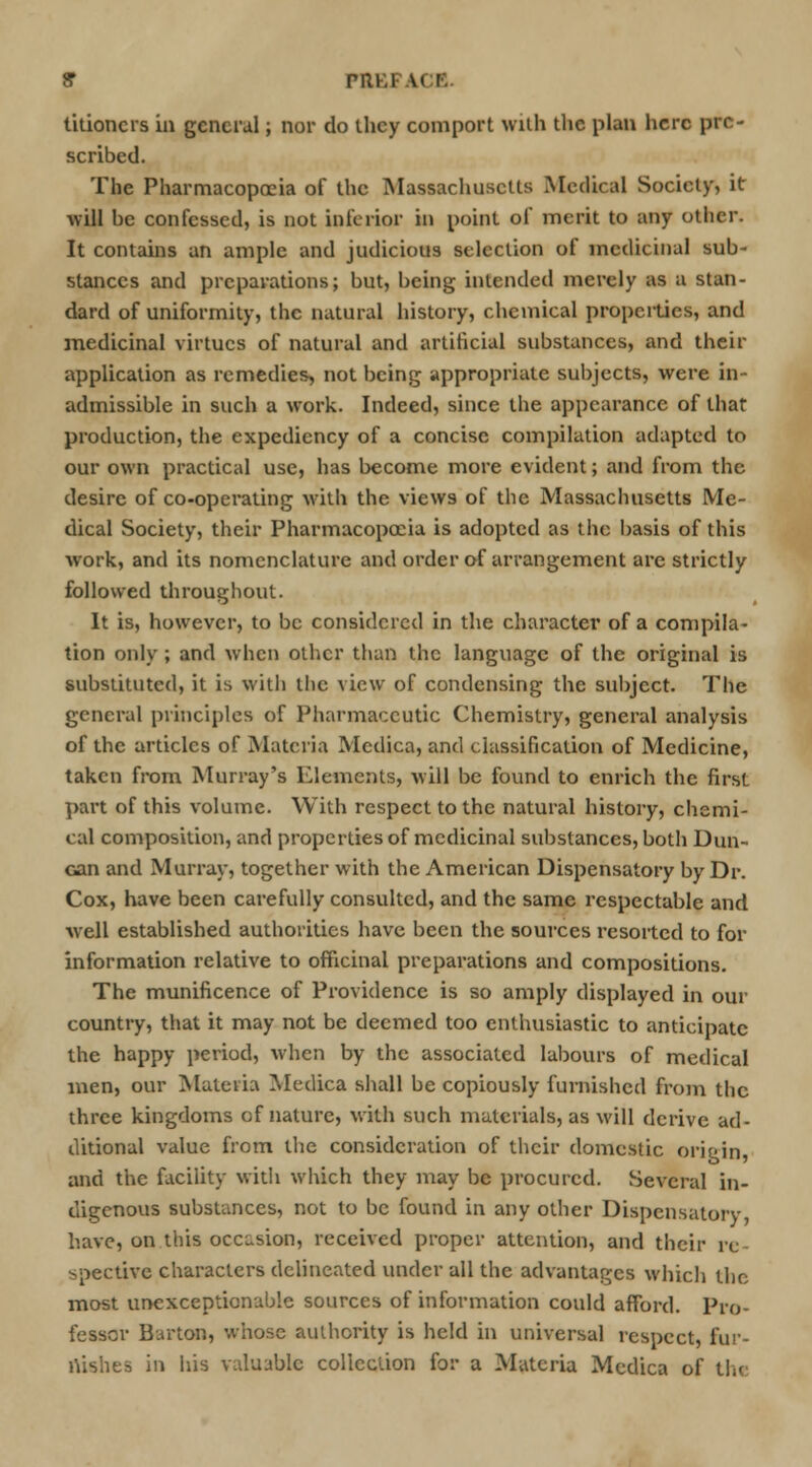 9 PRKF.U I titioncrs in general; nor do they comport with the plan here pre- scribed. The Pharmacopoeia of the Massachusetts Medical Society, it will be confessed, is not inferior in point of merit to any other. It contains an ample and judicious selection of medicinal sub- stances and preparations; but, being intended merely as a stan- dard of uniformity, the natural history, chemical propcities, and medicinal virtues of natural and artificial substances, and their application as remedies, not being appropriate subjects, were in- admissible in such a work. Indeed, since the appearance of that production, the expediency of a concise compilation adapted to our own practical use, has become more evident; and from the desire of co-operating with the views of the Massachusetts Me- dical Society, their Pharmacopoeia is adopted as the basis of this work, and its nomenclature and order of arrangement arc strictly followed throughout. It is, however, to be considered in the character of a compila- tion only ; and when other than the language of the original is substituted, it is with the view of condensing the subject. The general principles of Pharmaceutic Chemistry, general analysis of the articles of Materia Medica, and classification of Medicine, taken from Murray's Elements, will be found to enrich the first part of this volume. With respect to the natural history, chemi- cal composition, and properties of medicinal substances, both Dun- can and Murray, together with the American Dispensatory by Dr. Cox, have been carefully consulted, and the same respectable and well established authorities have been the sources resorted to for information relative to officinal preparations and compositions. The munificence of Providence is so amply displayed in our country, that it may not be deemed too enthusiastic to anticipate the happy period, when by the associated labours of medical men, our Materia Medica shall be copiously furnished from the three kingdoms of nature, with such materials, as will derive ad- ditional value from the consideration of their domestic origin, and the facility with which they may be procured. Several in- digenous substances, not to be found in any other Dispensatory, have, on this occasion, received proper attention, and their re- spective characters delineated under all the advantages which the most unexceptionable sources of information could afford. Pro- fessor Barton, whose authority is held in universal respect, fur- nishes in his valuable collection for a Materia Medica of tin