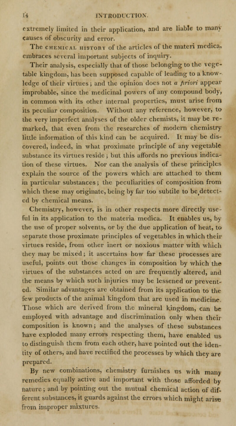 extremely limited in their application] and arc liable to main causes of obscurity and error. The chemical history of the articles of the materi medica, embraces several important subjects of inquiry. Their analysis, especially that of those belonging to the vege- table kingdom, has been supposed capable of leading to a know- ledge of their virtues; and the opinion does not a priori appear improbable, since the medicinal powers of any compound body, in common with its other internal properties, must arise from its peculiar composition. Without any reference, however, to the very imperfect analyses of the older chemists, it may be re- marked, that even from the researches of modern chemistry- little information of this kind can be acquired. It may be dis- covered, indeed, in what proximate principle of any vegetable substance its virtues reside ; but this affords no previous indica- tion of these virtues. Nor can the analysis of these principles explain the source of the powers which are attached to them in particular substances; the peculiarities of composition from which these may originate, being by far too subtile to be(detect- ed by chemical means. Chemistry, however, is in other respects more directly use- ful in its application to the materia medica. It enables us, by the use of proper solvents, or by the due application of heat, to separate those proximate principles of vegetables in which their virtues reside, from other inert or noxious matter with which they may be mixed; it ascertains how far these processes are useful, points out those changes in composition by which the virtues of the substances acted on are frequently altered, and the means by which such injuries may be lessened or prevent- ed. Similar advantages are obtained from its application to the few products of the animal kingdom that are used in medicine. Those which are derived from the mineral kingdom, can be employed with advantage and discrimination only when their composition is known; and the analyses of these substances have exploded many errors respecting them, have enabled us to distinguish them from each other, have pointed out the iden- tity of others, and have rectified the processes by which they are prepared. By new combinations, chemistry furnishes us with many remedies equally active and important with those afforded by nature ; and by pointing out the mutual chemical action of dif- ferent substances, it guards against the errors which might arise from improper mixtures.