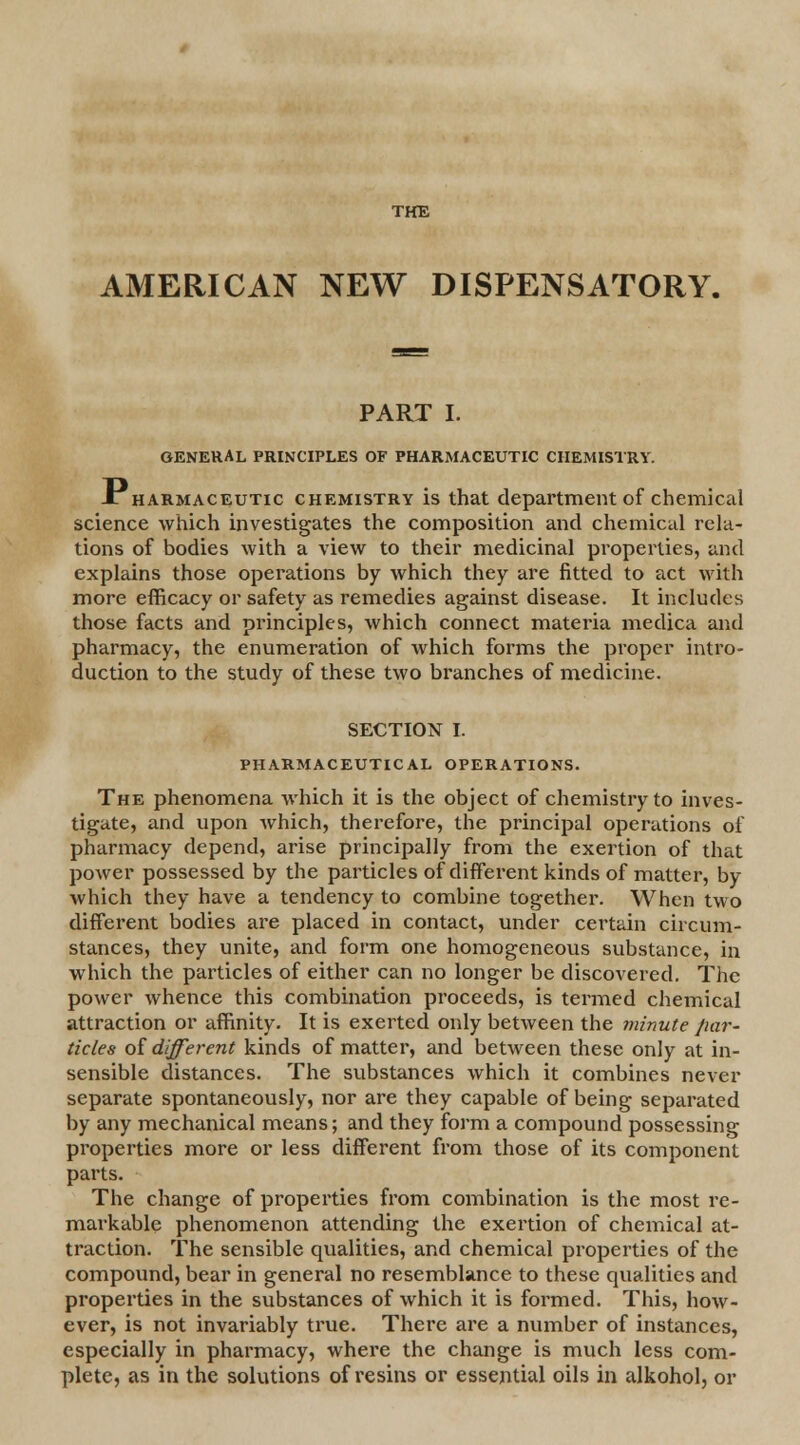 THE AMERICAN NEW DISPENSATORY. PART I. GENERAL PRINCIPLES OF PHARMACEUTIC CHEMISTRY. Xharmaceutic chemistry is that department of chemical science which investigates the composition and chemical rela- tions of bodies with a view to their medicinal properties, and explains those operations by which they are fitted to act with more efficacy or safety as remedies against disease. It includes those facts and principles, which connect materia medica and pharmacy, the enumeration of which forms the proper intro- duction to the study of these two branches of medicine. SECTION I. PHARMACEUTICAL OPERATIONS. The phenomena which it is the object of chemistry to inves- tigate, and upon which, therefore, the principal operations of pharmacy depend, arise principally from the exertion of that power possessed by the particles of different kinds of matter, by which they have a tendency to combine together. When two different bodies are placed in contact, under certain circum- stances, they unite, and form one homogeneous substance, in which the particles of either can no longer be discovered. The power whence this combination proceeds, is termed chemical attraction or affinity. It is exerted only between the minute par- ticles of different kinds of matter, and between these only at in- sensible distances. The substances which it combines never separate spontaneously, nor are they capable of being separated by any mechanical means; and they form a compound possessing properties more or less different from those of its component parts. The change of properties from combination is the most re- markable phenomenon attending the exertion of chemical at- traction. The sensible qualities, and chemical properties of the compound, bear in general no resemblance to these qualities and properties in the substances of which it is formed. This, how- ever, is not invariably true. There are a number of instances, especially in pharmacy, where the change is much less com- plete, as in the solutions of resins or essential oils in alkohol, or