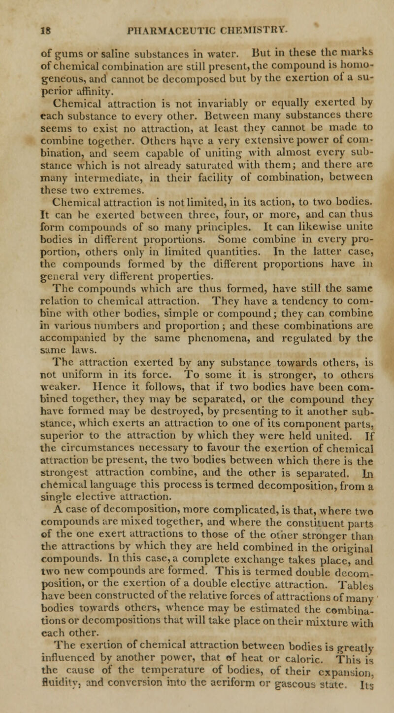 of gums or saline substances in water. But in these the marks of chemical combination are still present, the compound is homo- geneous, and cannot be decomposed but by the exertion ot a su- perior affinity. Chemical attraction is not invariably or equally exerted by each substance to every other. Between many substances there- seems to exist no attraction, at least they cannot be made to combine together. Others ht\ve a very extensive power of com- bination, and seem capable of uniting with almost every sub- stance which is not already saturated with them; and there are many intermediate, in their facility of combination, between these two extremes. Chemical attraction is not limited, in its action, to two bodies. It can be exerted between three, four, or more, and can thus form compounds of so many principles. It can likewise unite bodies in different proportions. Some combine in every pro- portion, others only in limited quantities. In the latter case, the compounds formed by the different proportions have in general very different properties. The compounds which are thus formed, have still the same relation to chemical attraction. They have a tendency to com- bine with other bodies, simple or compound; they can combine in various numbers and proportion; and these combinations are accompanied by the same phenomena, and regulated by the same laws. The attraction exerted by any substance towards others, is not uniform in its force. To some it is stronger, to others weaker. Hence it follows, that if two bodies have been com- bined together, they may be separated, or the compound they have formed may be destroyed, by presenting to it another sub- stance, which exerts an attraction to one of its component parts, superior to the attraction by which they were held united. If the circumstances necessary to favour the exertion of chemical attraction be present, the two bodies between which there is the strongest attraction combine, and the other is separated. In chemical language this process is termed decomposition, from a single elective attraction. A case of decomposition, more complicated, is that, where two compounds are mixed together, and where the constituent parts of the one exert attractions to those of the other stronger than the attractions by which they are held combined m the original compounds. In this case, a complete exchange takes place, and two new compounds are formed. This is termed double decom- position, or the exertion of a double elective attraction. Tables have been constructed of the relative forces of attractions of many bodies towards others, whence may be estimated the combina- tions or decompositions that will take place on their mixture with each other. The exertion of chemical attraction between bodies is greatly influenced by another power, that of heat or caloric. This is the cause of the temperature of bodies, of their expansion, fluidity, and conversion into the aeriform or gaseous state. Its