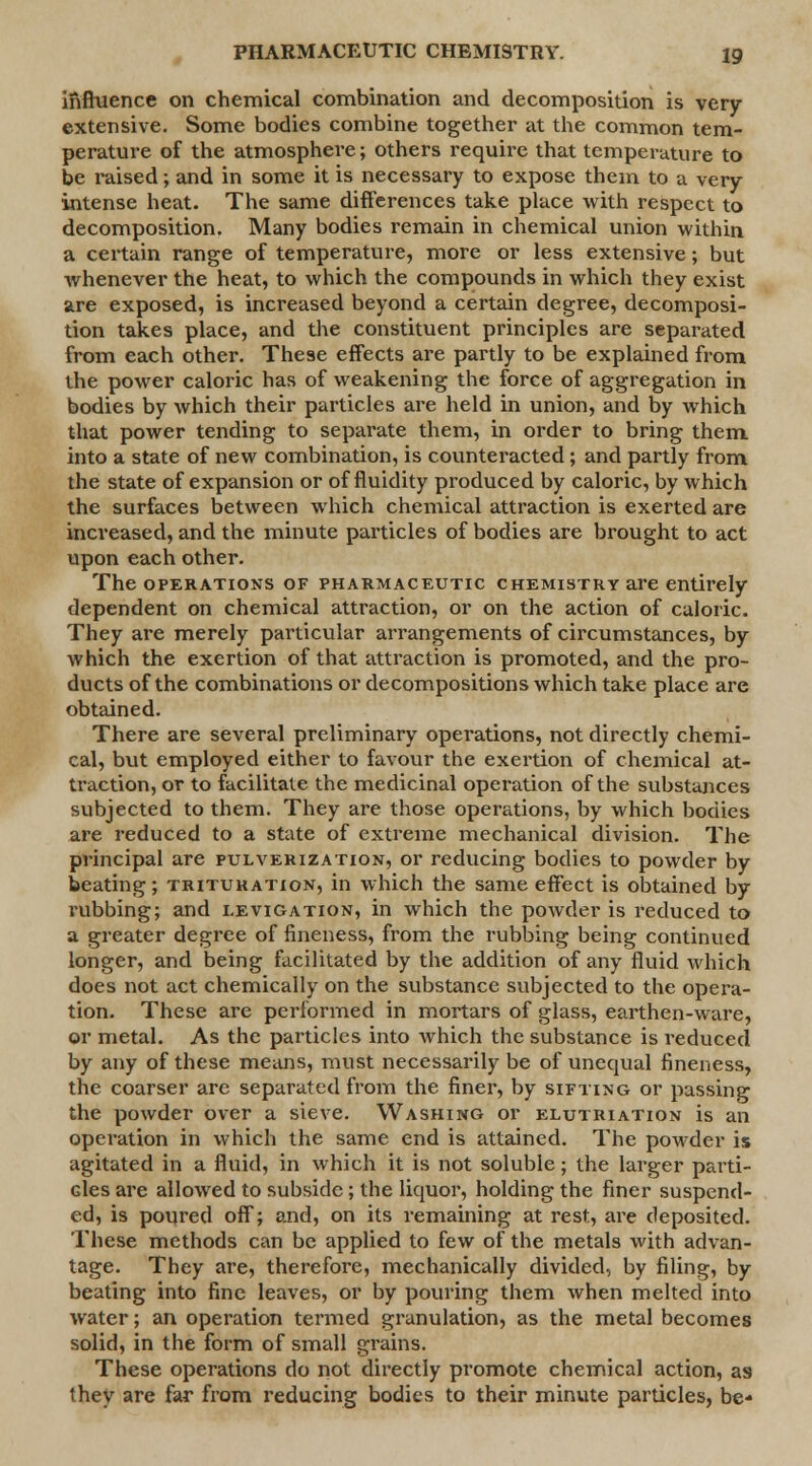 influence on chemical combination and decomposition is very extensive. Some bodies combine together at the common tem- perature of the atmosphere; others require that temperature to be raised; and in some it is necessary to expose them to a very intense heat. The same differences take place with respect to decomposition. Many bodies remain in chemical union within a certain range of temperature, more or less extensive; but whenever the heat, to which the compounds in which they exist are exposed, is increased beyond a certain degree, decomposi- tion takes place, and the constituent principles are separated from each other. These effects are partly to be explained from the power caloric has of weakening the force of aggregation in bodies by which their particles are held in union, and by which that power tending to separate them, in order to bring them, into a state of new combination, is counteracted; and partly from the state of expansion or of fluidity produced by caloric, by which the surfaces between which chemical attraction is exerted are increased, and the minute particles of bodies are brought to act upon each other. The operations of pharmaceutic chemistry are entirely dependent on chemical attraction, or on the action of caloric. They are merely particular arrangements of circumstances, by which the exertion of that attraction is promoted, and the pro- ducts of the combinations or decompositions which take place are obtained. There are several preliminary operations, not directly chemi- cal, but employed either to favour the exertion of chemical at- traction, or to facilitate the medicinal operation of the substances subjected to them. They are those operations, by which bodies are reduced to a state of extreme mechanical division. The principal are pulverization, or reducing bodies to powder by beating; trituration, in which the same effect is obtained by rubbing; and levigation, in which the powder is reduced to a greater degree of fineness, from the rubbing being continued longer, and being facilitated by the addition of any fluid which does not act chemically on the substance subjected to the opera- tion. These are performed in mortars of glass, earthen-ware, or metal. As the particles into Avhich the substance is reduced by any of these means, must necessarily be of unequal fineness, the coarser are separated from the finer, by sifting or passing the powder over a sieve. Washing or elutriation is an operation in which the same end is attained. The powder is agitated in a fluid, in which it is not soluble; the larger parti- cles are allowed to subside; the liquor, holding the finer suspend- ed, is poured off; and, on its remaining at rest, are deposited. These methods can be applied to few of the metals with advan- tage. They are, therefore, mechanically divided, by filing, by beating into fine leaves, or by pouring them when melted into water; an operation termed granulation, as the metal becomes solid, in the form of small grains. These operations do not directly promote chemical action, as they are far from reducing bodies to their minute particles, be*