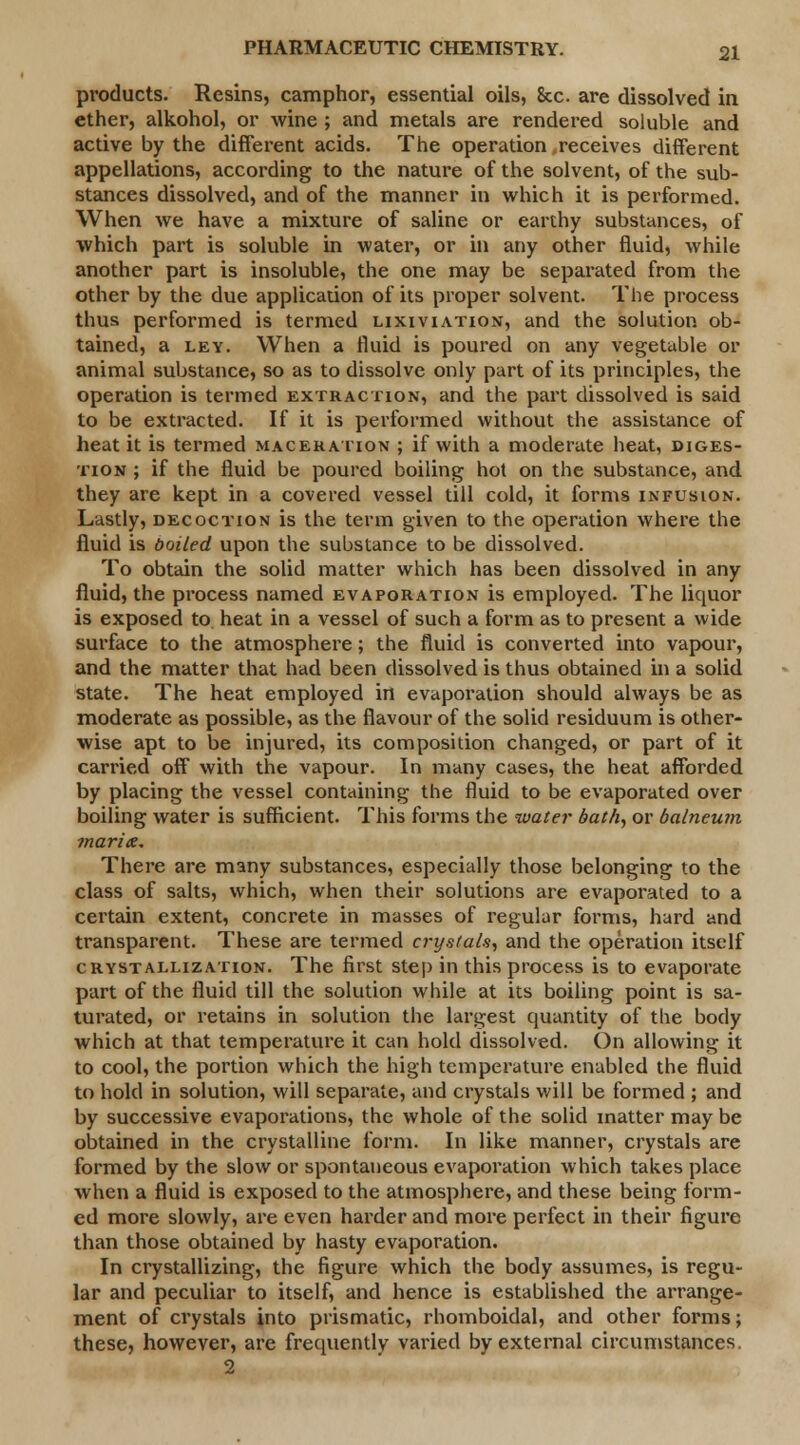 products. Resins, camphor, essential oils, 8cc. are dissolved in ether, alkohol, or wine ; and metals are rendered soluble and active by the different acids. The operation,receives different appellations, according to the nature of the solvent, of the sub- stances dissolved, and of the manner in which it is performed. When we have a mixture of saline or earthy substances, of which part is soluble in water, or in any other fluid, while another part is insoluble, the one may be separated from the other by the due application of its proper solvent. The process thus performed is termed lixiviation, and the solution ob- tained, a ley. When a fluid is poured on any vegetable or animal substance, so as to dissolve only part of its principles, the operation is termed extraction, and the part dissolved is said to be extracted. If it is performed without the assistance of heat it is termed maceration ; if with a moderate heat, diges- tion ; if the fluid be poured boiling hot on the substance, and they are kept in a covered vessel till cold, it forms infusion. Lastly, decoction is the term given to the operation where the fluid is doiled upon the substance to be dissolved. To obtain the solid matter which has been dissolved in any fluid, the process named evaporation is employed. The liquor is exposed to heat in a vessel of such a form as to present a wide surface to the atmosphere; the fluid is converted into vapour, and the matter that had been dissolved is thus obtained in a solid state. The heat employed in evaporation should always be as moderate as possible, as the flavour of the solid residuum is other- wise apt to be injured, its composition changed, or part of it carried off with the vapour. In many cases, the heat afforded by placing the vessel containing the fluid to be evaporated over boiling water is sufficient. This forms the water bath, or balneum marix. There are many substances, especially those belonging to the class of salts, which, when their solutions are evaporated to a certain extent, concrete in masses of regular forms, hard and transparent. These are termed crystals, and the operation itself crystallization. The first step in this process is to evaporate part of the fluid till the solution while at its boiling point is sa- turated, or retains in solution the largest quantity of the body which at that temperature it can hold dissolved. On allowing it to cool, the portion which the high temperature enabled the fluid to hold in solution, will separate, and crystals will be formed ; and by successive evaporations, the whole of the solid matter may be obtained in the crystalline form. In like manner, crystals are formed by the slow or spontaneous evaporation which takes place when a fluid is exposed to the atmosphere, and these being form- ed more slowly, are even harder and more perfect in their figure than those obtained by hasty evaporation. In crystallizing, the figure which the body assumes, is regu- lar and peculiar to itself, and hence is established the arrange- ment of crystals into prismatic, rhomboidal, and other forms; these, however, are frequently varied by external circumstances. 2