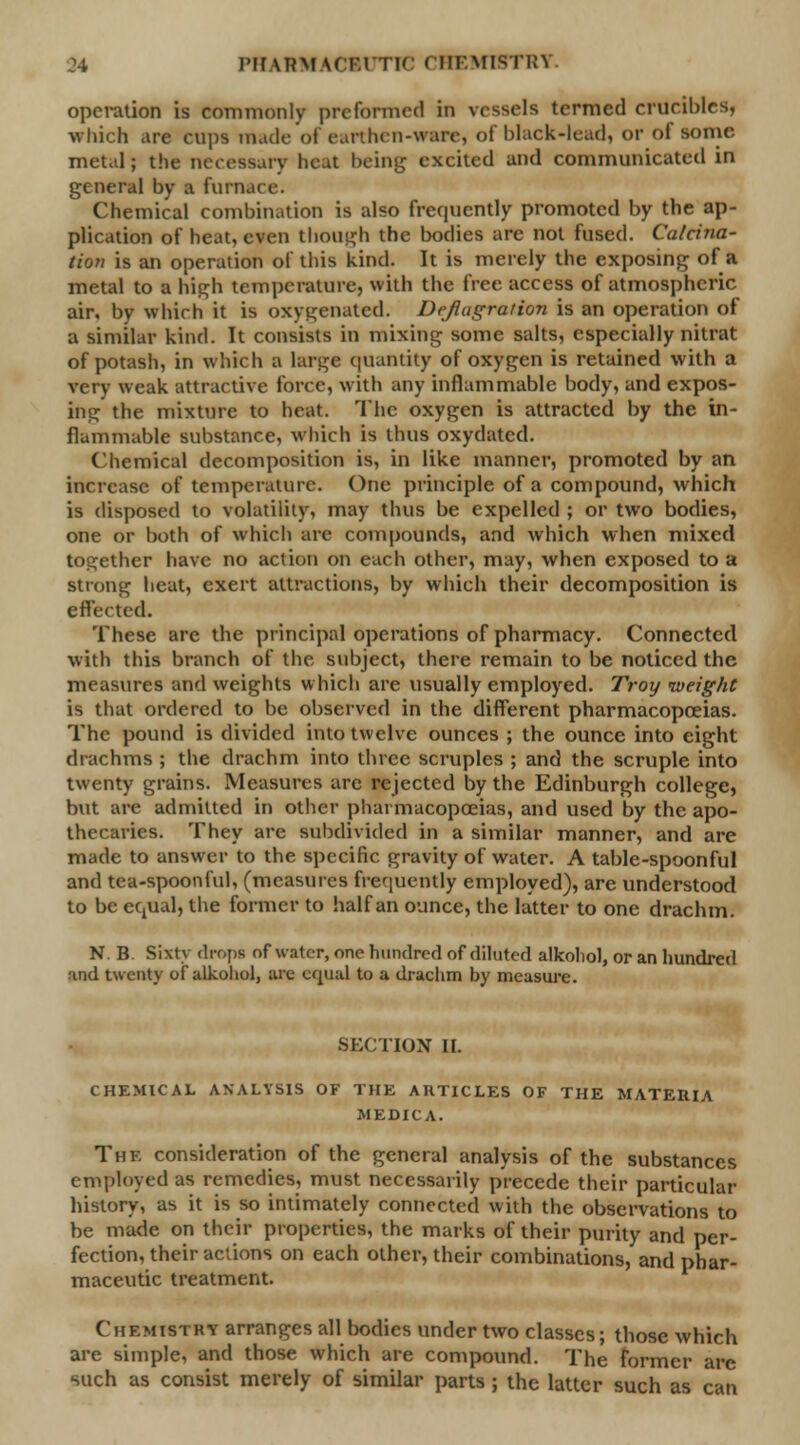 operation is commonly preformed in vessels termed crucibles, which are cups made of earthen-ware] of black-lead, or of some, metal; the necessary beat being excited and communicated in general by a furnai Chemical combination is also frequently promoted by the ap- plication of heat, even though the bodies are not fused. Calcina- tion is an operation of this kind. It is merely the exposing of a metal to a high temperature, with the free access of atmospheric air, by which it is oxygenated. Deflagration is an operation of a similar kind. It consists in mixing some salts, especially nitrat of potash, in which a large quantity of oxygen is retained with a very weak attractive force, with any inflammable body, and expos- ing the mixture to heat. The oxygen is attracted by the in- flammable substance, which is thus oxydatcd. Chemical decomposition is, in like manner, promoted by an increase of temperature. One principle of a compound, which is disposed to volatility, may thus be expelled ; or two bodies, one or both of which are compounds, and which when mixed together have no action on each other, may, when exposed to a strong heat, exert attractions, by which their decomposition is effected. These are the principal operations of pharmacy. Connected with this branch of the subject, there remain to be noticed the measures and weights which are usually employed. Troy weight is that ordered to be observed in the different pharmacopoeias. The pound is divided into twelve ounces ; the ounce into eight drachms ; the drachm into three scruples ; and the scruple into twenty grains. Measures are rejected by the Edinburgh college, but are admitted in other pharmacopoeias, and used by the apo- thecaries. They are subdivided in a similar manner, and are made to answer to the specific gravity of water. A table-spoonful and tea-spoonful, (measures frequently employed), are understood to be equal, the former to half an ounce, the latter to one drachm. N. B. Sixty drops of water, one hundred of diluted alkohol, or an hundred and twenty of alkohol, are equal to a drachm by measure. SECTION II. CHEMICAL ANALYSIS OF THE ARTICLES OF THE MATERIA MEDICA. The consideration of the general analysis of the substances employed as remedies, must necessarily precede their particular history, as it is so intimately connected with the observations to be made on their properties, the marks of their purity and per- fection, their actions on each other, their combinations, and phar- maceutic treatment. Chemistry arranges all bodies under two classes; those which are simple, and those which are compound. The former arc such as consist merely of similar parts ; the latter such as can