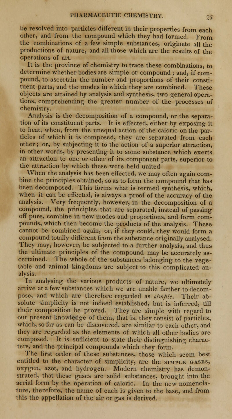 be resolved into particles different in their properties from each other, and from the compound which they had formed. From the combinations of a few simple substances, originate all the productions of nature, and all those which are the results of the operations of art. It is the province of chemistry to trace these combinations, to determine whether bodies are simple or compound ; and, if com- pound, to ascertain the number and proportions of their consti- tuent parts, and the modes in which they are combined. These objects are attained by analysis and synthesis, two general opera- tions, comprehending the greater number of the processes of chemistry. Analysis is the decomposition of a compound, or the separa- tion of its constituent parts. It is effected, either by exposing it to heat, when, from the unequal action of the caloric on the par- ticles of which it is composed, they are separated from each other; or, by subjecting it to the action of a superior attraction, in other words, by presenting it to some substance which exerts an attraction to one or other of its component parts, superior to the attraction by which these were held united. When the analysis has been effected, we may often again com- bine the principles obtained, so as to form the compound that has been decomposed. This forms what is termed synthesis, which, when it can be effected, is always a proof of the accuracy of the analysis. Very frequently, however, in the decomposition of a compound, the principles that are separated, instead of passing off pure, combine in new modes and proportions, and form com- pounds, which then become the products of the analysis. These cannot be combined again, or, if they could, they would form a compound totally different from the substance originally analysed. They may, however, be subjected to a further analysis, and thus the ultimate principles of the compound may be accurately as- certained. The whole of the substances belonging to the vege- table and animal kingdoms are subject to this complicated an- alysis. In analysing the various products of nature, we ultimately arrive at a few substances which we are unable farther to decom- pose, and which are therefore regarded as simfile. Their ab- solute simplicity is not indeed established, but is inferred, till their composition be proved. They are simple with regard to our present knowledge of them, that is, they consist of particles, which, so far as can be discovered, are similar to each other, and they are regarded as the elements of which all other bodies are composed. It is sufficient to state their distinguishing charac- ters, and the principal compounds which they form. The first order of these substances, those which seem best entitled to the character of simplicity, are the simple gases, oxygen, azot, and hydrogen. Modern chemistry has demon- strated, that these gases are solid substances, brought into the aerial form by the operation of caloric. In the new nomencla- ture, therefore, the name of each is given to the base, and from this the appellation of the air or gas is derived.