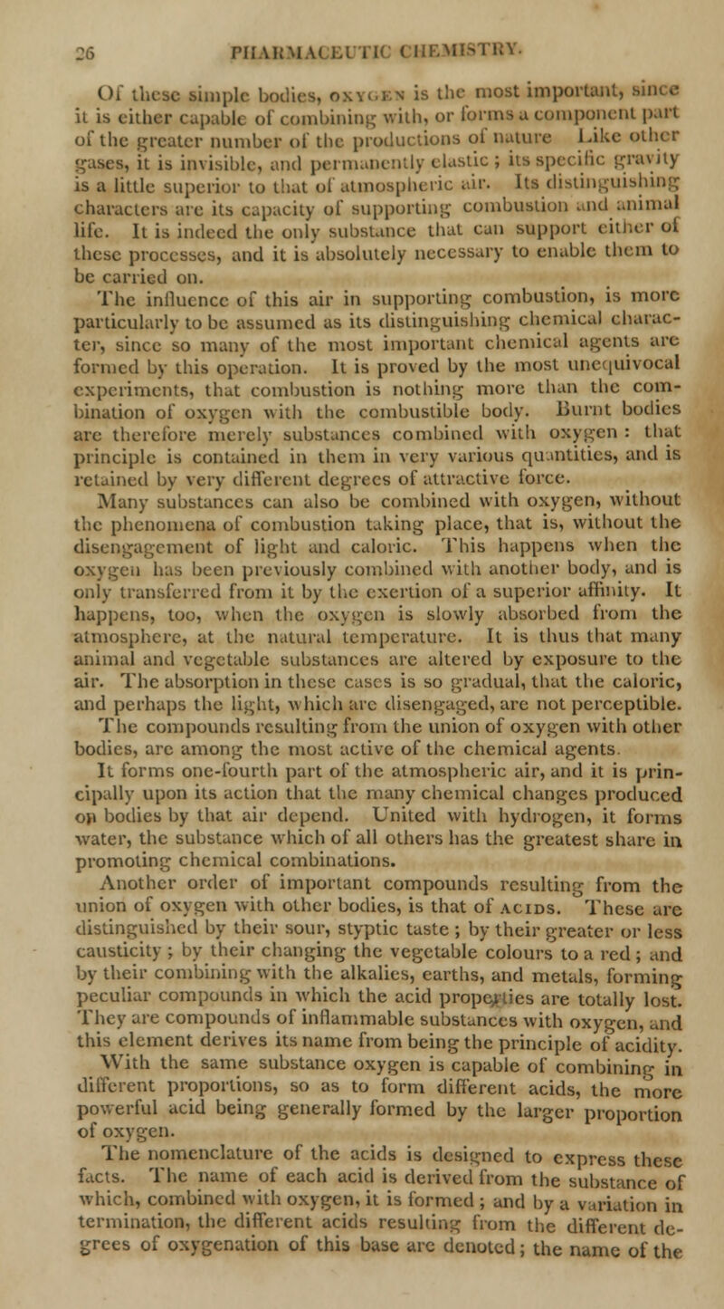 Of these simple bodies, oxygi n is the most important, since it is either capabk of <ombining with, or forms a component part of the greater number of the productions of nature Like other it is invisible, and permanently elastic; its specific gravity is a little superior to that of atmospheric air. Its distinguishing characters are its capacity of supporting combustion and animal life. It is indeed the only substance that can support either oi. these processes, and it is absolutely necessary to enable them to be carried on. The influence of this air in supporting combustion, is more particularly to be assumed as its distinguishing chemical charac- ter, since so many of the most important chemical agents are formed by this operation. It is proved by the most unequivocal experiments, that combustion is nothing more than the com- bination of oxygen with the combustible body. Burnt bodies are therefore merely substances combined with oxygen : that principle is contained in them in very various quantities, and is retained by very different degrees of attractive lorce. Many substances can also be combined with oxygen, without the phenomena of combustion taking place, that is, without the disengagement of light and caloric. This happens when the oxygen has been previously combined with another body, and is only transferred from it by the exertion of a superior affinity. It happens, too, when the oxygen is slowly absorbed from the atmosphere, at the natural temperature. It is thus that many animal and vegetable substances arc altered by exposure to the air. The absorption in these cases is so gradual, that the caloric, and perhaps the light, which arc disengaged, arc not perceptible. The compounds resulting from the union of oxygen with other bodies, arc among the most active of the chemical agents It forms one-fourth part of the atmospheric air, and it is prin- cipally upon its action that the many chemical changes produced o>» bodies by that air depend. United with hydrogen, it forms water, the substance which of all others has the greatest share in promoting chemical combinations. Another order of important compounds resulting from the union of oxygen with other bodies, is that of acids. These arc distinguished by their sour, styptic taste ; by their greater or less causticity ; by their changing the vegetable colours to a red ; and by their combining with the alkalies, earths, and metals, forming peculiar compounds in which the acid properties are totally lost. They are compounds of inflammable substances with oxygen, and this element derives its name from being the principle oi' acidity. With the same substance oxygen is capable of combining in different proportions, so as to form different acids, the more powerful acid being generally formed by the larger proportion of oxygen. The nomenclature of the acids is designed to express these facts. The name of each acid is derived from the substance of which, combined with oxygen, it is formed ; and by a variation in termination, the different acids resulting from the different de- grees of oxygenation of this base are denoted; the name of the