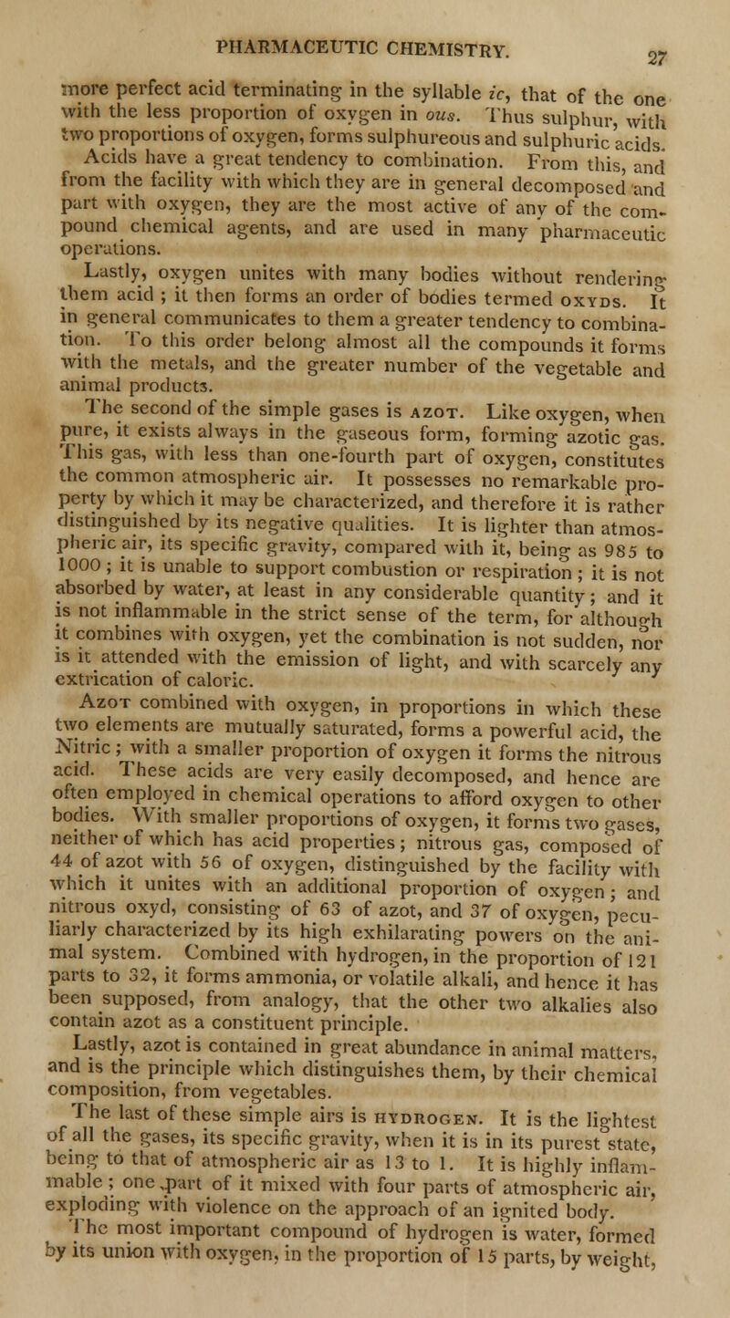 more perfect acid terminating in the syllable ic, that of the one with the less proportion of oxygen in ous. Thus sulphur, with two proportions of oxygen, forms sulphureous and sulphuric acids. Acids have a great tendency to combination. From this and from the facility with which they are in general decomposed and part with oxygen, they are the most active of any of the com- pound chemical agents, and are used in many pharmaceutic operations. Lastly, oxygen unites with many bodies without rendering them acid ; it then forms an order of bodies termed oxyds. It in general communicates to them a greater tendency to combina- tion. To this order belong almost all the compounds it forms with the metals, and the greater number of the vegetable and animal products. The second of the simple gases is azot. Like oxygen, when pure, it exists always in the gaseous form, forming azotic gas. This gas, with less than one-fourth part of oxygen, constitutes the common atmospheric air. It possesses no remarkable pro- perty by which it may be characterized, and therefore it is rather distinguished by its negative qualities. It is lighter than atmos- pheric air, its specific gravity, compared with it, being as 985 to 1000 ; it is unable to support combustion or respiration ; it is not absorbed by water, at least in any considerable quantity; and it is not inflammable in the strict sense of the term, for although it combines with oxygen, yet the combination is not sudden, nor is it attended with the emission of light, and with scarcely any extrication of caloric. Azot combined with oxygen, in proportions in which these two elements are mutually saturated, forms a powerful acid, the Nitric; with a smaller proportion of oxygen it forms the nitrous acid. These acids are very easily decomposed, and hence are often employed in chemical operations to afford oxygen to other bodies. With smaller proportions of oxygen, it forms two gases, neither of which has acid properties; nitrous gas, composed of 44 of azot with 56 of oxygen, distinguished by the facility with which it unites with an additional proportion of oxygen; and nitrous oxyd, consisting of 63 of azot, and 37 of oxygen, pecu- liarly characterized by its high exhilarating powers on the ani- mal system. Combined with hydrogen, in the proportion of 121 parts to 32, it forms ammonia, or volatile alkali, and hence it has been supposed, from analogy, that the other two alkalies also contain azot as a constituent principle. Lastly, azot is contained in great abundance in animal matters. and is the principle which distinguishes them, by their chemical composition, from vegetables. The last of these simple airs is hydrogen. It is the lightest of all the gases, its specific gravity, when it is in its purest state, being to that of atmospheric air as 13 to 1. It is highly inflam- mable ; one ,part of it mixed with four parts of atmospheric air, exploding with violence on the approach of an ignited body. I he most important compound of hydrogen is water, formed by its union with oxygen, in the proportion of 15 parts, by weight,