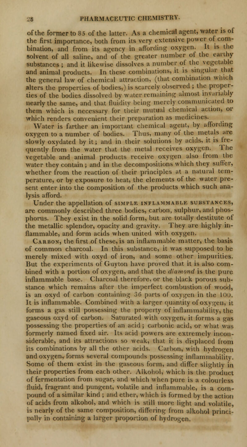 of the former to 85 of the latter. As a chemical agent, water is of the first importance, both from its very extensive power of com- bination, and from its agency in affording oxygen. It is the solvent of all saline, and of the greater number of the earthy substances; and it likewise dissolves a number of the vegetable and animal products. In these combinations, it is singular that the general law of chemical attraction, (that combination winch alters the properties of bodies,) is scarcely observed ; the proper- ties of the bodies dissolved by water remaining almost invariably nearly the same, and that fluidity being merely communicated to them which is necessary for their mutual chemical action, or which renders convenient their preparation as medicines. Water is farther an important chemical agent, by affording oxygen to a number of bodies. Thus, many of the metals are slowly oxydated by it; and in their solutions by acids, it is fre- quently from the water that the metal receives oxygen. '1 he vegetable and animal products receive oxygen also from the water they contain; and in the decompositions which they suffer, ■whether from the reaction of their principles at a natural tem- perature, or by exposure to beat, the elements of the water pre- sent enter into the composition of the products which such ana- lysis afford. Under the appellation of simple inflammable substances, are commonly described three bodies, carbon, sulphur, and phos- phorus. They exist in the solid form, but are totally destitute of the metallic splendor, opacity and gravity. They are highly in- flammable, and form acids when united with oxygen. Carbon, the first of these, is an inflammable matter, the basis of common charcoal. In this substance, it was supposed to be merely mixed with oxyd of iron, and some other impurities. But the experiments of Guyton have proved that it is also com- bined with a portion of oxygen, and that the diamond is the pure inflammable base. Charcoal therefore, or the black porous sub- stance which remains after the imperfect combustion of wood, is an oxyd of carbon containing 36 parts of oxygen in the 100. It is inflammable. Combined with a larger quantity of oxygen, it forms a gas still possessing the property of inflammability, the gaseous oxyd of carbon. Saturated with oxygen, it forms a gas possessing the properties of an acid; carbonic acid, or what was formerly named fixed air. Its acid powers are extremely incon- siderable, and its attractions so weak, that it is displaced from its combinations by all the other acids. Caibon, with hydrogen and oxygen, forms several compounds possessing inflammability. Some of them exist in the gaseous form, and differ slightly in their properties from each other. Alkohol, which is the product of fermentation from sugar, and which when pure is a colourless fluid, fragrant and pungent, volatile and inflammable, is a com- pound of a similar kind ; and ether, which is formed by the action of acids from alkohol, and which is still more light and volatile, is nearly of the same composition, differing from alkohol princi- pally in containing a larger proportion of hydrogen.