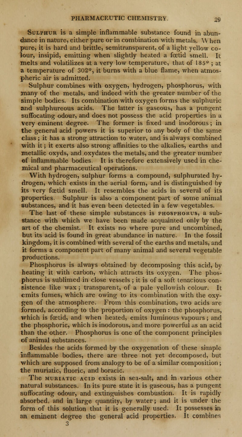 Sulphur is a simple inflammable substance found in abun- dance in nature, either pure or in combination with metals. W hen pure, it is hard and brittle, semitransparent, of a light yellow co- lour, insipid, emitting when slightly heated a foetid smell. It melts and volatilizes at a very low temperature, that of 185° ; at a temperature of 302°, it burns with a blue flame, when atmos- pheric air is admitted. Sulphur combines with oxygen, hydrogen, phosphorus, with many of the metals, and indeed with the greater number of the simple bodies. Its combination with oxygen forms the sulphuric and sulphureous acids. The latter is gaseous, has a pungent suffocating odour, and does not possess the acid properties in a very eminent degree. The former is fixed and inodorous; in the general acid powers it is superior to any body of the same class; it has a strong attraction to water, and is always combined with it; it exerts also strong affinities to the alkalies, earths and metallic oxyds, and oxydates the metals, and the greater number ©f inflammable bodies. It is therefore extensively used in che- mical and pharmaceutical operations. With hydrogen, sulphur forms a compound, sulphurated hy- drogen, which exists in the aerial form, and is distinguished by its very foetid smell. It resembles the acids in several of its properties. Sulphur is also a component part of some animal substances, and it has even been detected in a few vegetables. The last of these simple substances is phosphorus, a sub- stance with which we have been made acquainted only by the art of the chemist. It exists no where pure and uncombined, but its acid is found in great abundance in nature. In the fossil kingdom, it is combined with several of the earths and metals, and it forms a component part of many animal and several vegetable productions. Phosphorus is always obtained by decomposing this acid, by heating it with carbon, which attracts its oxygen. The phos- phorus is sublimed in close vessels ; it is of a soft tenacious con- sistence like wax; transparent, of a pale yellowish colour. It emits fumes, which are owing to its combination with the oxy- gen of the atmosphere. From this combination, two acids are formed, according to the proportion of oxygen : the phosphorus, which is foetid, and when heated, emits luminous vapours; and the phosphoric, which is inodorous, and more powerful as an acid than the other. Phosphorus is one of the component principles of animal substances. Besides the acids formed by the oxygenation of these simple inflammable bodies, there are three not yet decomposed, but which are supposed from analogy to be of a similar composition ; the muriatic, fluoric, and boracic. The muriatic acid exists in sea-salt, and in various other natural substances. In its pure state it is gaseous, has a pungent suffocating odour, and extinguishes combustion. It is rapidly absorbed, and in large quantity, by water; and it is under the form of this solution that it is generally used. It possesses in an eminent degree the general acid properties. It combines 3